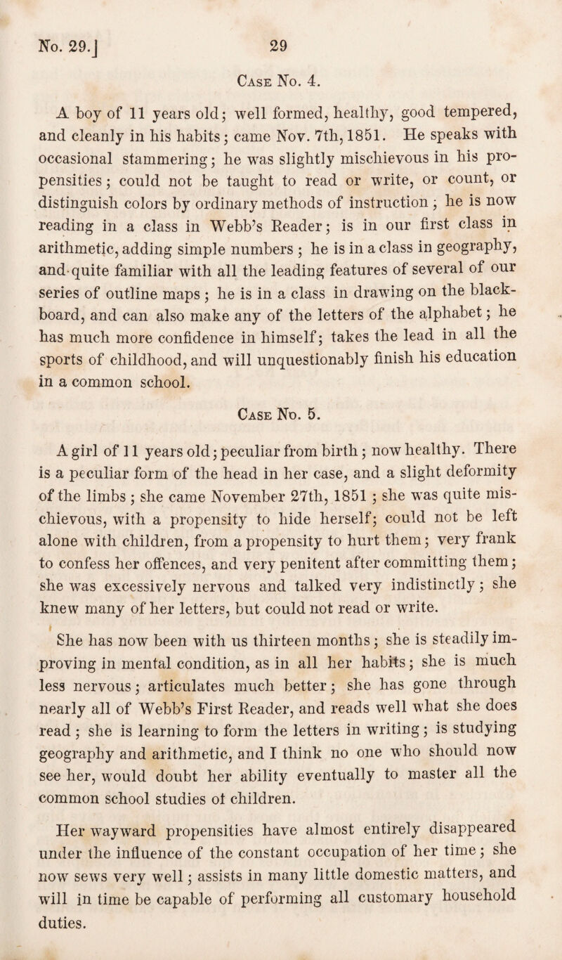 Case No. 4. A boy of 11 years old; well formed, healthy, good tempered, and cleanly in his habits; came Nov. 7th, 1851. He speaks with occasional stammering; he was slightly mischievous in his pro¬ pensities ; could not be taught to read or write, or count, or distinguish colors by ordinary methods of instruction ; he is now reading in a class in Webb’s Reader; is in our first class in arithmetic, adding simple numbers ; he is in a class in geography, and-quite familiar with all the leading features of several of our series of outline maps ; he is in a class in drawing on the black¬ board, and can also make any of the letters of the alphabet; he has much more confidence in himself; takes the lead in all the sports of childhood, and will unquestionably finish his education in a common school. Case No. 5. A girl of 11 years old; peculiar from birth; now healthy. There is a peculiar form of the head in her case, and a slight deformity of the limbs; she came November 27th, 1851 ; she was quite mis¬ chievous, with a propensity to hide herself; could not be left alone with children, from a propensity to hurt them; very frank to confess her offences, and very penitent after committing them; she was excessively nervous and talked very indistinctly; she knew many of her letters, but could not read or write. She has now been with us thirteen months; she is steadily im¬ proving in mental condition, as in all her habits; she is much less nervous; articulates much better; she has gone through nearly all of Webb’s First Reader, and reads well what she does read ; she is learning to form the letters in writing; is studying geography and arithmetic, and I think no one who should now see her, would doubt her ability eventually to master all the common school studies ot children. Her wayward propensities have almost entirely disappeared under the influence of the constant occupation of her time; she now sews very well; assists in many little domestic matters, and will in time be capable of performing all customary household duties.