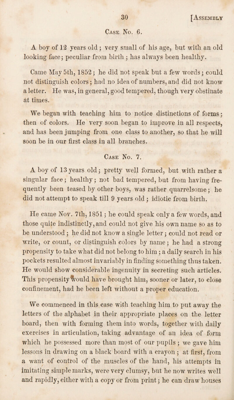 Case No. 6. A boy of 12 years old ; very small of his age, but with an old looking face; peculiar from birth; has always been healthy. Came May 5th, 1852; he did not speak but a few words; could not distinguish colors; had no idea of numbers, and did not know a letter. He was, in general, good tempered, though very obstinate at times. We began with teaching him to notice distinctions of forms; then of colors. He very soon began to improve in all respects, and has been jumping from one class to another, so that he will soon be in our first class in all branches. Case No. 7. A boy of 13years old; pretty well formed, but with rather a singular face; healthy; not bad tempered, but from having fre¬ quently been teased by other boys, was rather quarrelsome; he did not attempt to speak till 9 years old ; idiotic from birth. He came Nov. 7th, 1851; he could speak only a few words, and those quite indistinctly, and could not give his own name so as to be understood; he did not know a single letter; could not read or write, or count, or distinguish colors by name; he had a strong propensity to take what did not belong to him; a daily search in his pockets resulted almost invariably in finding something thus taken. He would show considerable ingenuity in secreting such articles. This propensity fvould have brought him, sooner or later, to close confinement, had he been left without a proper education. We commenced in this case with teaching him to put away the letters of the alphabet in their appropriate places on the letter board, then with forming them into words, together with daily exercises in articulation, taking advantage of an idea of form which he possessed more than most of our pupils ; we gave him lessons in drawing on a black board with a crayon ; at first, from a want of control of the muscles of the hand, his attempts in imitating simple marks, were very clumsy, but he now writes well and rapidly, either with a copy or from print; he can draw houses