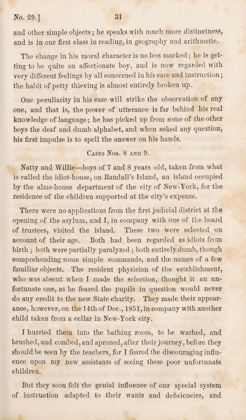 and other simple objects; he speaks with much more distinctness, and is in our first class in reading, in geography and arithmetic. The change in his moral character is no less marked; he is get¬ ting to be quite an affectionate boy, and is now regarded with very different feelings by all concerned in his care and instruction; the habit of petty thieving is almost entirely broken up. One peculiarity in his case will strike the observation of any one, and that is, the power of utterance is far behind his real knowledge of language; he has picked up from some of the other boys the deaf and dumb alphabet, and when asked any question, his first impulse is to spell the answer on his hands. Cases Nos. 8 and 9. Natty and Willie—boys of 7 and 8 years old, taken from what is called the idiot-house, on Randall’s Island, an island occupied by the alms-house department of the city of New-York, for the residence of the children supported at the city’s expense. There were no applications from the first judicial district at the opening of the asylum, and I, in company with one of the board of trustees, visited the island. These two w7ere selected on account of their age. Both had been regarded as idiots from birth ; both were partially paralyzed ; both entirely dumb, though comprehending some simple commands, and the names of a few familiar objects. The resident physician of the establishment, who was absent when I made the selection, thought it an un¬ fortunate one, as he feared the pupils in question would never do any credit to the new State charity. They made their appear¬ ance, however, on the 14th of Dec., 1851, in company with another child taken from a cellar in New-York city. I hurried them into the bathing room, to be washed, and brushed, and combed, and aproned, after their journey, before they should be seen by the teachers, for I feared the discouraging influ¬ ence upon my new assistants of seeing these poor unfortunate children. But they soon felt the genial influence of our special system of instruction adapted to their wants and deficiencies, and