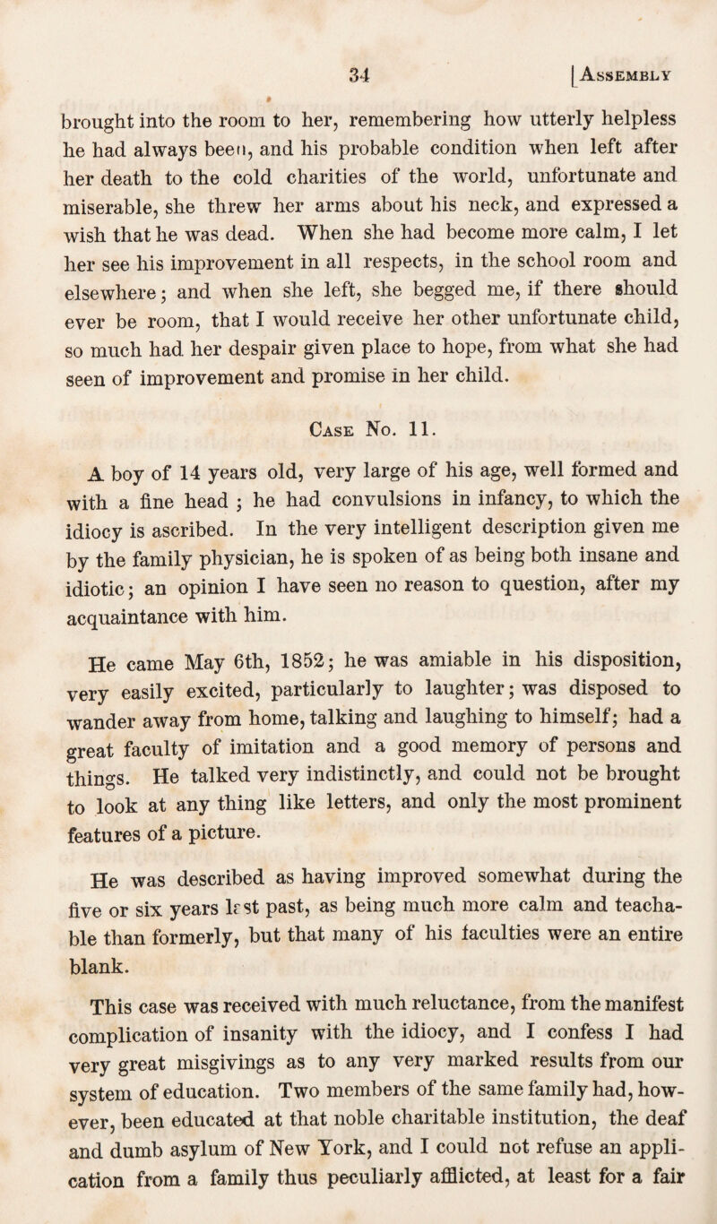 brought into the room to her, remembering how utterly helpless he had always been, and his probable condition when left after her death to the cold charities of the world, unfortunate and miserable, she threw her arms about his neck, and expressed a wish that he was dead. When she had become more calm, I let her see his improvement in all respects, in the school room and elsewhere; and when she left, she begged me, if there should ever be room, that I would receive her other unfortunate child, so much had her despair given place to hope, from what she had seen of improvement and promise in her child. Case No. 11. A boy of 14 years old, very large of his age, well formed and with a fine head ; he had convulsions in infancy, to which the idiocy is ascribed. In the very intelligent description given me by the family physician, he is spoken of as being both insane and idiotic; an opinion I have seen no reason to question, after my acquaintance with him. He came May 6th, 1852; he was amiable in his disposition, very easily excited, particularly to laughter; was disposed to wander away from home, talking and laughing to himself; had a great faculty of imitation and a good memory of persons and things. He talked very indistinctly, and could not be brought to look at any thing like letters, and only the most prominent features of a picture. He was described as having improved somewhat during the five or six years lest past, as being much more calm and teacha¬ ble than formerly, but that many of his faculties were an entire blank. This case was received with much reluctance, from the manifest complication of insanity with the idiocy, and I confess I had very great misgivings as to any very marked results from our system of education. Two members of the same family had, how¬ ever, been educated at that noble charitable institution, the deaf and dumb asylum of New York, and I could not refuse an appli¬ cation from a family thus peculiarly afflicted, at least for a fair