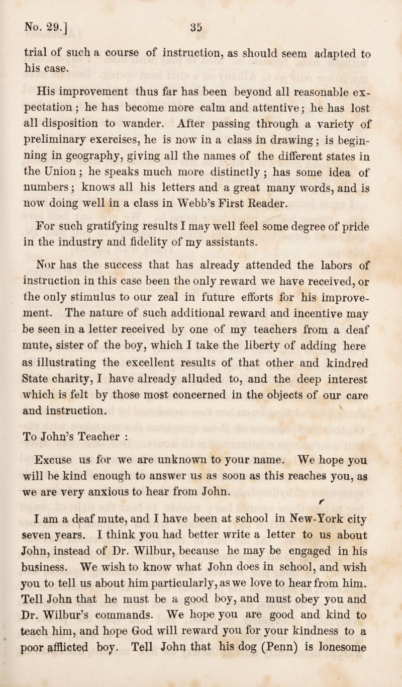 trial of such a course of instruction, as should seem adapted to his case. His improvement thus far has been beyond all reasonable ex¬ pectation ; he has become more calm and attentive; he has lost all disposition to wander. After passing through a variety of preliminary exercises, he is now in a class in drawing; is begin¬ ning in geography, giving all the names of the ditferent states in the Union; he speaks much more distinctly ; has some idea of numbers; knows all his letters and a great many words, and is now doing well in a class in Webb’s First Reader. For such gratifying results I may well feel some degree of pride in the industry and fidelity of my assistants. Nor has the success that has already attended the labors of instruction in this case been the only reward we have received, or the only stimulus to our zeal in future efforts for his improve¬ ment. The nature of such additional reward and incentive may be seen in a letter received by one of my teachers from a deaf mute, sister of the boy, which I take the liberty of adding here as illustrating the excellent results of that other and kindred State charity, I have already alluded to, and the deep interest which is felt by those most concerned in the objects of our care and instruction. To John’s Teacher : Excuse us for we are unknown to your name. We hope you will be kind enough to answer us as soon as this reaches you, as we are very anxious to hear from John. r I am a deaf mute, and I have been at school in New-York city seven years. I think you had better write a letter to us about John, instead of Dr. Wilbur, because he may be engaged in his business. We wish to know what John does in school, and wish you to tell us about him particularly, as we love to hear from him. Tell John that he must be a good boy, and must obey you and Dr. Wilbur’s commands. We hope you are good and kind to teach him, and hope God will reward you for your kindness to a poor afflicted boy. Tell John that his dog (Penn) is lonesome