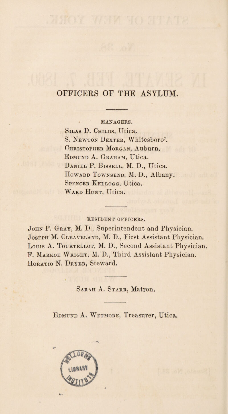 OFFICERS OF THE ASYLUM. MANAGERS. Silas D. Childs, Utica. S. Newton Dexter, Whitesboro7. Christopher Morgan, Auburn. Edmund A. Graham, Utica. Daniel P. Bissell, M. D., Utica. Howard Townsend, M. D., Albany. Spencer Kellogg, Utica. Ward Hunt, Utica. RESIDENT OFFICERS. John P. Gray, M. D., Superintendent and Physician. Joseph M. Cleaveland, M. D., First Assistant Physician. Louis A. Tourtellot, M. D., Second Assistant Physician. F. Markoe Wright, M. D., Third Assistant Physician. Horatio N. Dryer, Steward. Sarah A. Starr, Matron. Edmund A. Wetmore, Treasurer, Utica. 4