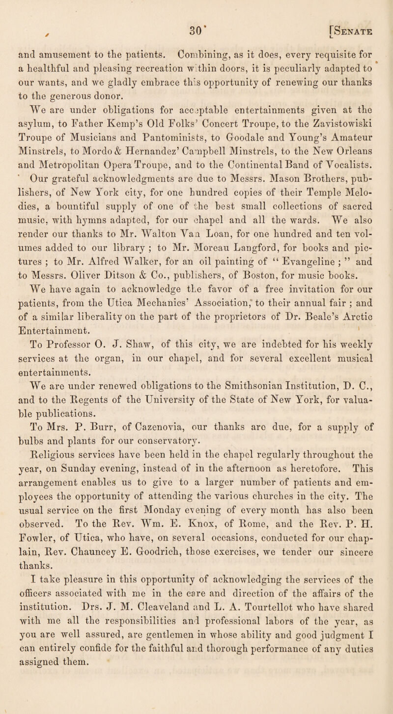 30’ ✓ [Senate and amusement to the patients. Combining, as it does, every requisite for a healthful and pleasing recreation w thin doors, it is peculiarly adapted to our wants, and we gladly embrace this opportunity of renewing our thanks to the generous donor. We are under obligations for acceptable entertainments given at the asylum, to Father Kemp’s Old Folks’ Concert Troupe, to the Zavistowiski Troupe of Musicians and Pantominists, to Goodale and Young’s Amateur Minstrels, to Mordo& Hernandez’ Campbell Minstrels, to the New Orleans and Metropolitan Opera Troupe, and to the Continental Band of Vocalists. Our grateful acknowledgments are due to Messrs. Mason Brothers, pub¬ lishers, of New York city, for one hundred copies of their Temple Melo¬ dies, a bountiful supply of one of the best small collections of sacred music, with hymns adapted, for our chapel and all the wards. We also render our thanks to Mr. Walton Van Loan, for one hundred and ten vol¬ umes added to our library ; to Mr. Moreau Langford, for books and pic¬ tures ; to Mr. Alfred Walker, for an oil painting of “ Evangeline ; ” and to Messrs. Oliver Ditson & Co., publishers, of Boston, for music books. We have again to acknowledge the favor of a free invitation for our patients, from the Utica Mechanics’ Association, to their annual fair ; and of a similar liberality on the part of the proprietors of Dr. Beale’s Arctic Entertainment. To Professor 0. J. Shaw, of this city, we are indebted for his weekly services at the organ, in our chapel, and for several excellent musical entertainments. We are under renewed obligations to the Smithsonian Institution, D. C., and to the Regents of the University of the State of New York, for valua¬ ble publications. To Mrs. P. Burr, of Cazenovia, our thanks arc due, for a supply of bulbs and plants for our conservatory. Religious services have been held in the chapel regularly throughout the year, on Sunday evening, instead of in the afternoon as heretofore. This arrangement enables us to give to a larger number of patients and em¬ ployees the opportunity of attending the various churches in the city. The usual service on the first Monday evening of every month has also been observed. To the Rev. Wm. E. Knox, of Rome, and the Rev. P. II. Fowler, of Utica, who have, on several occasions, conducted for our chap¬ lain, Rev. Chauncey E. Goodrich, those exercises, we tender our sincere thanks. I take pleasure in this opportunity of acknowledging the services of the officers associated with me in the care and direction of the affairs of the institution. Drs. J. M. Cleaveland and L. A. Tourtellot who have shared with me all the responsibilities and professional labors of the year, as you are well assured, are gentlemen in whose ability and good judgment I can entirely confide for the faithful and thorough performance of any duties assigned them.