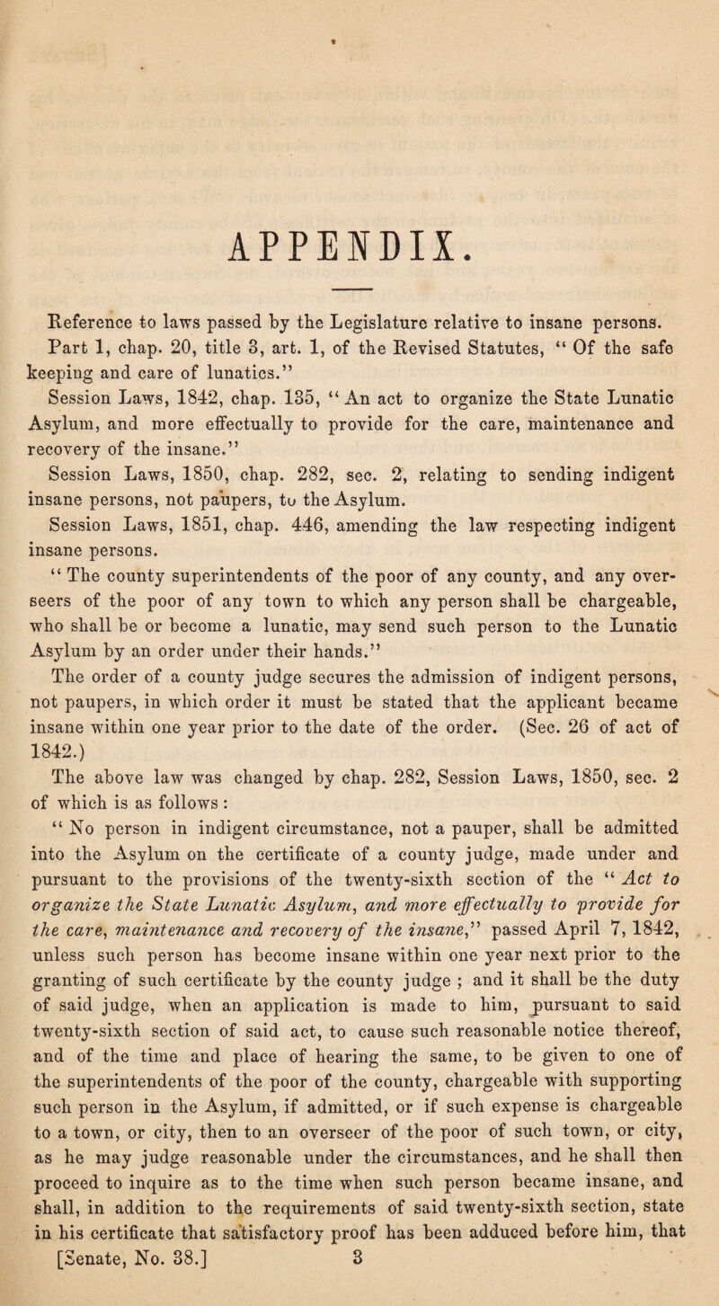 APPENDIX. Reference to laws passed by the Legislature relative to insane persons. Part 1, chap. 20, title 3, art. 1, of the Revised Statutes, “ Of the safe keeping and care of lunatics.” Session Laws, 1842, chap. 135, “An act to organize the State Lunatic Asylum, and more effectually to provide for the care, maintenance and recovery of the insane.” Session Laws, 1850, chap. 282, sec. 2, relating to sending indigent insane persons, not paupers, to the Asylum. Session Laws, 1851, chap. 446, amending the law respecting indigent insane persons. “ The county superintendents of the poor of any county, and any over¬ seers of the poor of any town to which any person shall be chargeable, who shall be or become a lunatic, may send such person to the Lunatic Asylum by an order under their hands.” The order of a county judge secures the admission of indigent persons, not paupers, in which order it must be stated that the applicant became insane within one year prior to the date of the order. (Sec. 26 of act of 1842.) The above law was changed by chap. 282, Session Laws, 1850, sec. 2 of which is as follows : “ No person in indigent circumstance, not a pauper, shall be admitted into the Asylum on the certificate of a county judge, made under and pursuant to the provisions of the twenty-sixth section of the “ Act to organize the State Lunatic Asylum, and more effectually to provide for the care, mainteiiance and recovery of the insane,” passed April 7, 1842, unless such person has become insane within one year next prior to the granting of such certificate by the county judge ; and it shall be the duty of said judge, when an application is made to him, pursuant to said twenty-sixth section of said act, to cause such reasonable notice thereof, and of the time and place of hearing the same, to be given to one of the superintendents of the poor of the county, chargeable with supporting such person in the Asylum, if admitted, or if such expense is chargeable to a town, or city, then to an overseer of the poor of such town, or city, as he may judge reasonable under the circumstances, and he shall then proceed to inquire as to the time when such person became insane, and shall, in addition to the requirements of said twenty-sixth section, state in his certificate that satisfactory proof has been adduced before him, that [Senate, No. 38.] 3