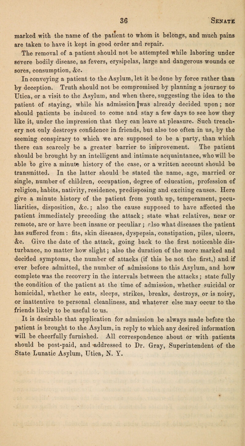 marked with the name of the patient to whom it belongs, and much pains are taken to have it kept in good order and repair. The removal of a patient should not be attempted while laboring under severe bodily disease, as fevers, erysipelas, large and dangerous wounds or sores, consumption, &c. In conveying a patient to the Asylum, let it be done by force rather than by deception. Truth should not be compromised by planning a journey to Utica, or a visit to the Asylum, and when there, suggesting the idea to the patient of staying, while his admission [was already decided upon; nor should patients be induced to come and stay a few days to see how they like it, under the impression that they can leave at pleasure. Such treach¬ ery not only destroys confidence in friends, but also too often in us, by the seeming conspiracy to which we are supposed to be a party, than which there can scarcely be a greater barrier to improvement. The patient should be brought by an intelligent and intimate acquaintance, who will be able ’to give a minute history of the case, or a written account should be transmitted. In the latter should be stated the name, age, married or single, number of children, occupation, degree of education, profession of religion, habits, nativity, residence, predisposing and exciting causes. Here give a minute history of the patient from youth up, temperament, pecu¬ liarities, disposition, &c.; also the cause supposed to have affected the patient immediately preceding the attack; state what relatives, near or remote, are or have been insane or peculiar ; also what diseases the patient has suffered from: fits, skin diseases, dyspepsia, constipation, piles, ulcers, &c. Give the date of the attack, going back to the first noticeable dis¬ turbance, no matter how slight; also the duration of the more marked and decided symptoms, the number of attacks (if this be not the first,) and if ever before admitted, the number of admissions to this Asylum, and how complete was the recovery in the intervals between the attacks ; state fully the condition of the patient at the time of admission, whether suicidal or homicidal, whether he eats, sleeps, strikes, breaks, destroys, or is noisy, or inattentive to personal cleanliness, and whatever else may occur to the friends likely to be useful to us. It is desirable that application for admission be always made before the patient is brought to the Asylum, in reply to which any desired information will be cheerfully furnished. All correspondence about or with patients should be post-paid, and addressed to Dr. Gray, Superintendent of the State Lunatic Asylum, Utica, N. Y.