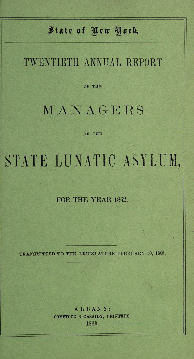 TWENTIETH ANNUAL HEPOHT OP THE MAE'AGIEES OP THE STATE LUNATIC ASYLUM, FOR THE YEAR 1862. TRANSMITTED TO THE LEGISLATURE FEBRUARY 10, 1863. ALBANY: COMSTOCK & CASSIDY, PRINTERS. 1863.