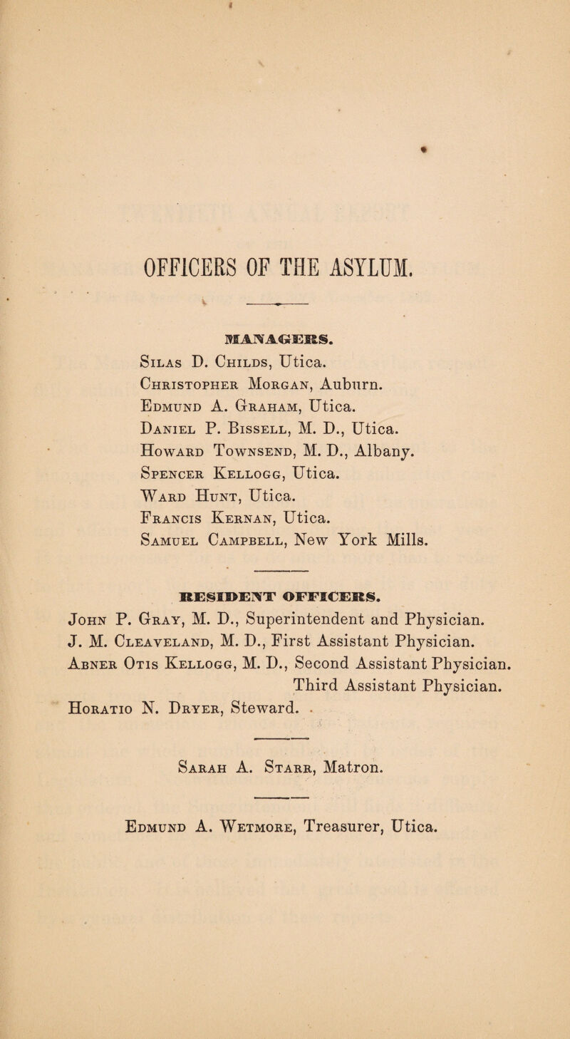 1 » OFflCERS OF THE ASYLUM. MAI^ACJEIiS. Silas D. Childs, Utica. Christopher Morgan, Auburn. Edmund A. Graham, Utica. Daniel P. Bissell, M. D., Utica. Howard Townsend, M. D., Albany. Spencer Kellogg, Utica. Ward Hunt, Utica. Francis Kernan, Utica. Samuel Campbell, New York Mills. RE§II>E]\T OFFIEEKS. John P. Gray, M. D., Superintendent and Physician. J. M. Cleaveland, M. D., First Assistant Physician. Abner Otis Kellogg, M. D., Second Assistant Physician. Third Assistant Physician. Horatio N. Dryer, Steward. . Sarah A. Starr, Matron. Edmund A. Wetmore, Treasurer, Utica.