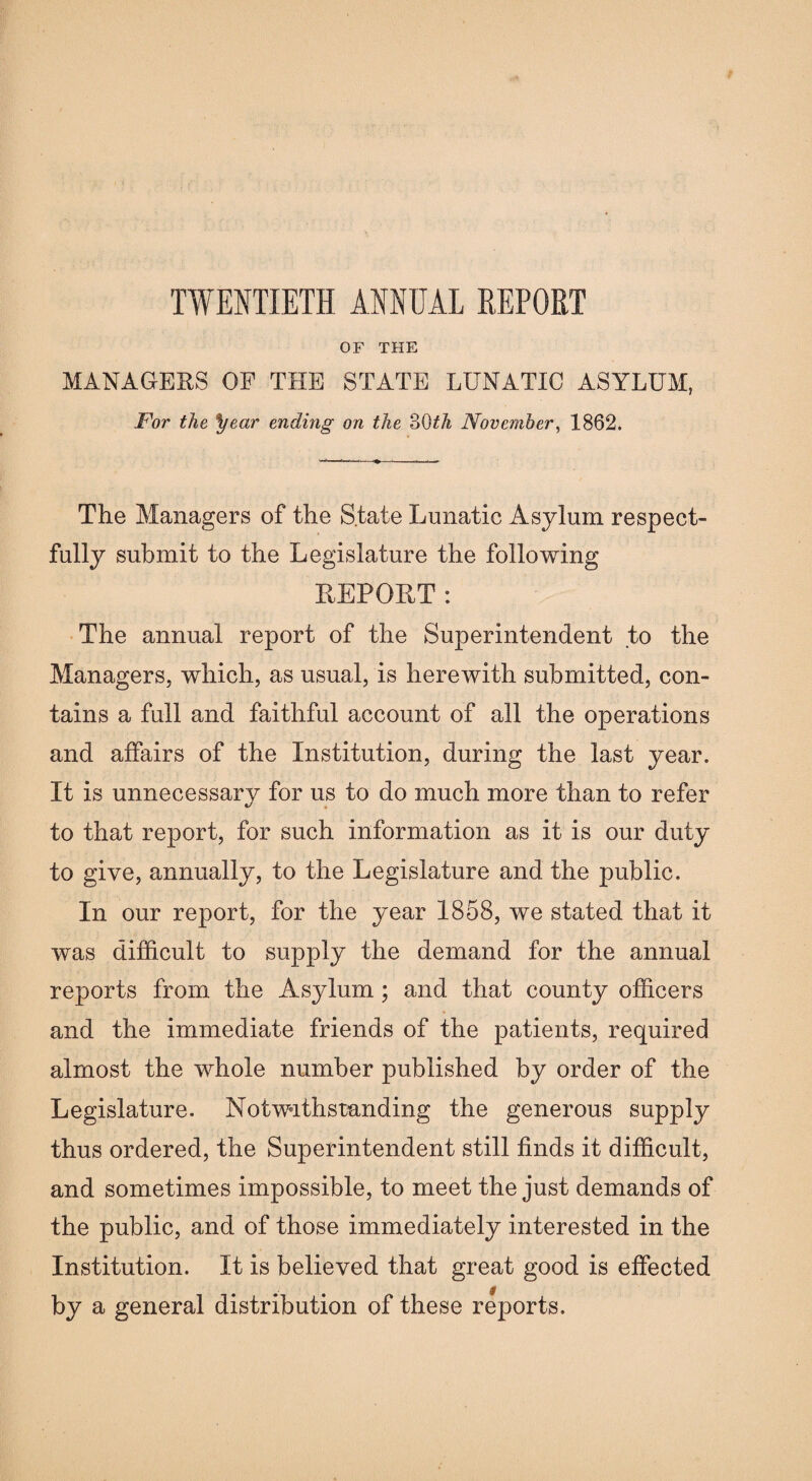 OF THE MANAGERS OF THE STATE LUNATIC ASYLUM, For the year ending on the 30^/i November, 1862. The Managers of the State Lunatic Asylum respect¬ fully submit to the Legislature the following REPORT: The annual report of the Superintendent to the Managers, which, as usual, is herewith submitted, con¬ tains a full and faithful account of all the operations and affairs of the Institution, during the last year. It is unnecessary for us to do much more than to refer to that report, for such information as it is our duty to give, annually, to the Legislature and the public. In our report, for the year 1858, we stated that it was difficult to supply the demand for the annual reports from the Asylum; and that county officers and the immediate friends of the patients, required almost the whole number published by order of the Legislature. Notwithstanding the generous supply thus ordered, the Superintendent still finds it difficult, and sometimes impossible, to meet the just demands of the public, and of those immediately interested in the Institution. It is believed that great good is effected by a general distribution of these reports.