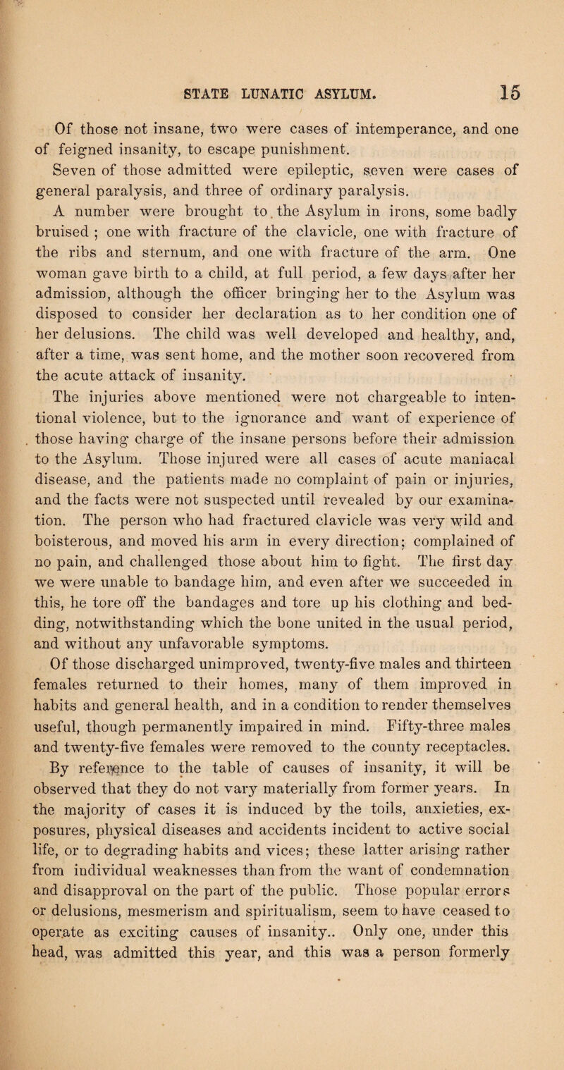 Of those not insane, two were cases of intemperance, and one of feigned insanity, to escape punishment. Seven of those admitted were epileptic, seven were cases of general paralysis, and three of ordinary paralysis. A number were brought to. the Asylum in irons, some badly bruised ; one with fracture of the clavicle, one with fracture of the ribs and sternum, and one with fracture of the arm. One woman gave birth to a child, at full period, a few days after her admission, although the officer bringing her to the Asylum was disposed to consider her declaration as to her condition one of her delusions. The child was well developed and healthy, and, after a time, w^as sent home, and the mother soon recovered from the acute attack of insanity. The injuries above mentioned were not chargeable to inten¬ tional violence, but to the ignorance and want of experience of those having charge of the insane persons before their admission to the Asylum. Those injured were all cases of acute maniacal disease, and the patients made no complaint of pain or injuries, and the facts were not suspected until revealed by our examina¬ tion. The person who had fractured clavicle was very wild and boisterous, and moved his arm in every direction; complained of no pain, and challenged those about him to fight. The first day we were unable to bandage him, and even after we succeeded in this, he tore off the bandages and tore up his clothing and bed¬ ding, notwithstanding which the bone united in the usual period, and without any unfavorable symptoms. Of those discharged unimproved, twenty-five males and thirteen females returned to their homes, many of them improved in habits and general health, and in a condition to render themselves useful, though permanently impaired in mind. Fifty-three males and twenty-five females were removed to the county receptacles. By refei^nce to the table of causes of insanity, it will be observed that they do not vary materially from former years. In the majority of cases it is induced by the toils, anxieties, ex¬ posures, physical diseases and accidents incident to active social life, or to degrading habits and vices; these latter arising rather from individual weaknesses than from the want of condemnation and disapproval on the part of the public. Those popular errors or delusions, mesmerism and spiritualism, seem to have ceased to operate as exciting causes of insanity.. Only one, under this head, was admitted this year, and this was a person formerly