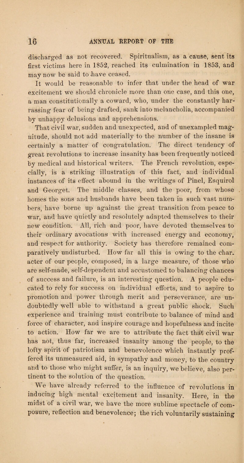 discharged as not recovered. Spiritualism, as a cause, sent its first victims here in 1852, reached its culmination in 1853, and may now be said to .have ceased. It would be reasonable to infer that under the head of war excitement we should chronicle more than one case, and this one, a man constitutionally a coward, wdio, under the constantly har- rassing fear of being drafted, sank into melancholia, accompanied by unhappy delusions and apprehensions. That civil war, sudden and unexpected, and of unexampled mag¬ nitude, should not add materially to the number of the insane is certainly a matter of congratulation. The direct tendency of great revolutions to increase insanity has been frequently noticed by medical and historical writers. The French revolution, espe¬ cially, is a striking illustratign of this fact, and individual instances of its effect abound in the writings of Pinel, Esquirol and Georget. The middle classes, and the poor, from whose homes the sons and husbands have been taken in such vast num¬ bers, have borne up against the great transition from peace to war, and have quietly and resolutely adapted themselves to their new condition. All, rich and poor, have devoted themselves to their ordinary avocations with increased energy and econom^q and respect for authorit}^ Society has therefore remained com¬ paratively undisturbed. How far all this is owing to the char, acter of our people, composed, in a large measure, of those who are self-made, self-dependent and accustomed to balancing chances of success and failure, is an interesting question. A people edu¬ cated to rely for success on individual efforts, and to aspire to promotion and power through merit and perseverance, are un¬ doubtedly well able to withstand a great public shock. Such experience and training must contribute to balance of mind and force of character, and inspire courage and hopefulness and incite to action. How far we are to attribute the fact that civil war has not, thus far, increased insanity among the people, to the lofty spirit of patriotism and benevolence which instantly prof¬ fered its unmeasured aid, in sympathy and money, to the country and to those who might suffer, is an inquiry, we believe, also per¬ tinent to the solution of the question. We have already referred to the influence of revolutions in inducing high mental excitement and insanity. Here, in the midst of a civil war, we have the more sublime spectacle of com¬ posure, reflection and benevolence j the rich voluntarily sustaining