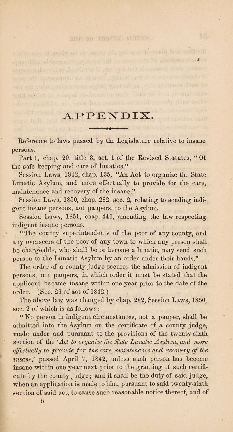 Reference to laws passed by the Legislature relative to insane persons. Part 1, chap. 20, title 3, art. 1 of the Revised Statutes, “ Of the safe keeping and care of lunatics.’^ Session Laws, 1842, chap. 135, ‘‘An Act to organize the State Lunatic Asylum, and more effectually to provide for the care, maintenance and recovery of the insane.” Session Laws, 1850, chap. 282, sec. 2, relating to sending indi¬ gent insane persons, not paupers, to the Asylum. Session Laws, 1851, chap. 446, amending the law respecting indigent insane persons. “ The county superintendents of the poor of any county, and any overseers of the poor of any town to which any person shall be chargeable, who shall be or become a lunatic, may send such person to the Lunatic Asylum by an order under their hands.” The order of a county judge secures the admission of indigent persons, not paupers, in which order it must be stated that the applicant became insane within one year prior to the date of the order. (Sec. 26 of act of 1842.) The above law was changed by chap. 282, Session Laws, 1850, sec. 2 of which is as follows: “No person in indigent circumstances, not a pauper, shall be admitted into the Asylum on the certificate of a county judge, made under and pursuant to the provisions of the twenty-sixth section of the ^Act to organize the State Lunatic Asylum^ and more effectually to provide for the care, maintenance and recovery of the insane,^ passed April t, 1842, unless such person has become insane within one year next prior to the granting of such certifi¬ cate by the county judge; and it shall be the duty of said judge, when an application is made to him, pursuant to said twenty-sixth section of said act, to cause such reasonable notice thereof, and of 5