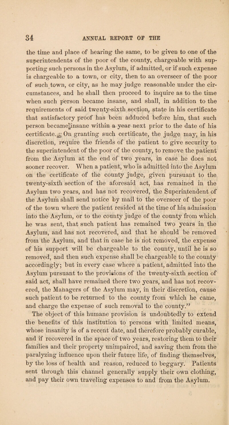 the time and place of hearing the same, to be given to one of the superintendents of the poor of the county., chargeable with sup¬ porting such persons in the Asylum, if admitted, or if such expense is chargeable to a town, or city, then to an overseer of the poor of such town, or city, as he may judge reasonable under the cir¬ cumstances, and he shall then proceed to inquire as to the time when such person became insane, and shall, in addition to the requirements of said twenty-sixth section, state in his certificate that satisfactory proof has been adduced before him, that such person became|insane within a year next prior to the date of his certificate.On granting such certificate, the judge may, in his discretion, require the friends of the patient to give security to the superintendent of the poor of the county, to remove the patient from the Asylum at the end of two years, in case he does not sooner recover. When a patient, who is admitted into the Asylum on the certificate of the county judge, given pursuant to the twenty-sixth section of the aforesaid act, has remained in the Asylum two years, and has not recovered, the Superintendent of the Asylum shall send notice by mail to the overseer of the poor of the town where the patient resided at the time of his admission into the Asylum, or to the county judge of the county from which he was sent, that such patient has remained two years in the Asylum, and has not recovered, and that he should be removed from the Asylum, and that in case he is not removed, the expense of his support will be chargeable to the county, until he is so removed, and then such expense shall be chargeable to the county accordingly; but in every case where a patient, admitted into the Asylum pursuant to the provisions of the twenty-sixth section of said act, shall have remained there two years, and has not recov¬ ered, the Managers of the Asylum may, in their discretion, cause such patient to be returned to the county from which he came, and charge the expense of such removal to the county.^’ The object of this humane provision is undoubtedly to extend the benefits of this institution to persons with limited means, whose insanity is of a recent date, and therefore probably curable, and if recovered in the space of two years, restoring them to their families and their property unimpaired, and saving them from the paralyzing influence upon their future life, of finding themselves, by the loss of health and reason, reduced to beggary. Patients sent through this channel generally supply their own clothing, and pay their own traveling expenses to and from the Asylum.