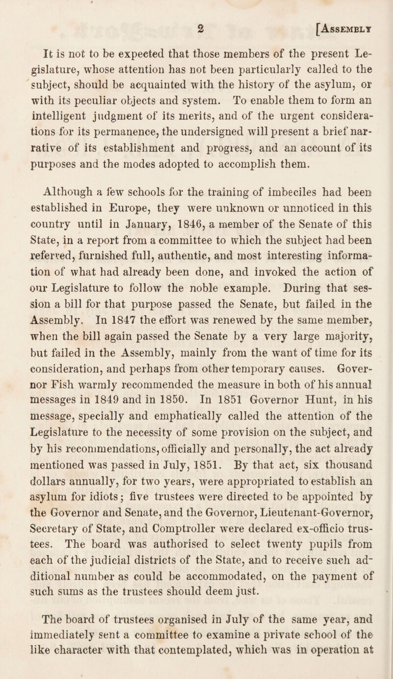 It is not to be expected that those members of the present Le¬ gislature, whose attention has not been particularly called to the subject, should be acquainted with the history of the asylum, or with its peculiar objects and system. To enable them to form an intelligent judgment of its merits, and of the urgent considera¬ tions for its permanence, the undersigned will present a brief nar¬ rative of its establishment and progress, and an account of its purposes and the modes adopted to accomplish them. Although a few schools for the training of imbeciles had been established in Europe, they were unknown or unnoticed in this country until in January, 1846, a member of the Senate of this State, in a report from a committee to which the subject had been referred, furnished full, authentic, and most interesting informa¬ tion of what had already been done, and invoked the action of our Legislature to follow the noble example. During that ses¬ sion a bill for that purpose passed the Senate, but failed in the Assembly. In 1847 the effort was renewed by the same member, when the bill again passed the Senate by a very large majority, but failed in the Assembly, mainly from the want of time for its consideration, and perhaps from other temporary causes. Gover¬ nor Fish warmly recommended the measure in both of his annual messages in 1849 and in 1850. In 1851 Governor Hunt, in his message, specially and emphatically called the attention of the Legislature to the necessity of some provision on the subject, and by his recommendations, officially and personally, the act already mentioned was passed in July, 1851. By that act, six thousand dollars annually, for two years, were appropriated to establish an asylum for idiots; five trustees were directed to be appointed by the Governor and Senate, and the Governor, Lieutenant-Governor, Secretary of State, and Comptroller were declared ex-officio trus¬ tees. The board was authorised to select twenty pupils from each of the judicial districts of the State, and to receive such ad ditional number as could be accommodated, on the payment of such sums as the trustees should deem just. The board of trustees organised in July of the same year, and immediately sent a committee to examine a private school of the like character with that contemplated, which was in operation at