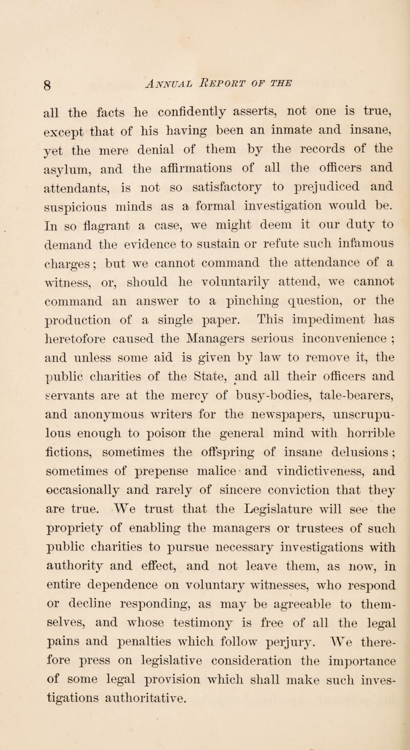 all the facts he confidently asserts, not one is true, except that of his having been an inmate and insane, yet the mere denial of them by the records of the asylum, and the affirmations of all the officers and attendants, is not so satisfactory to prejudiced and suspicious minds as a formal investigation would be. In so flagrant a case, we might deem it our duty to demand the evidence to sustain or refute such infamous charges; but we cannot command the attendance of a witness, or, should he voluntarily attend, we cannot command an answer to a pinching question, or the production of a single paper. This impediment has heretofore caused the Managers serious inconvenience ; and unless some aid is given by law to remove it, the public charities of the State, and all their officers and servants are at the mercy of busy-bodies, tale-bearers, and anonymous writers for the newspapers, unscrupu¬ lous enough to poison the general mind with horrible fictions, sometimes the offspring of insane delusions; sometimes of prepense malice and vindictiveness, and occasionally and rarely of sincere conviction that they are true. We trust that the Legislature will see the propriety of enabling the managers or trustees of such public charities to pursue necessary investigations with authority and effect, and not leave them, as now, in entire dependence on voluntary witnesses, who respond / or decline responding, as may be agreeable to them¬ selves, and whose testimony is free of all the legal pains and penalties which follow perjury. We there¬ fore press on legislative consideration the importance of some legal provision which shall make such inves¬ tigations authoritative.