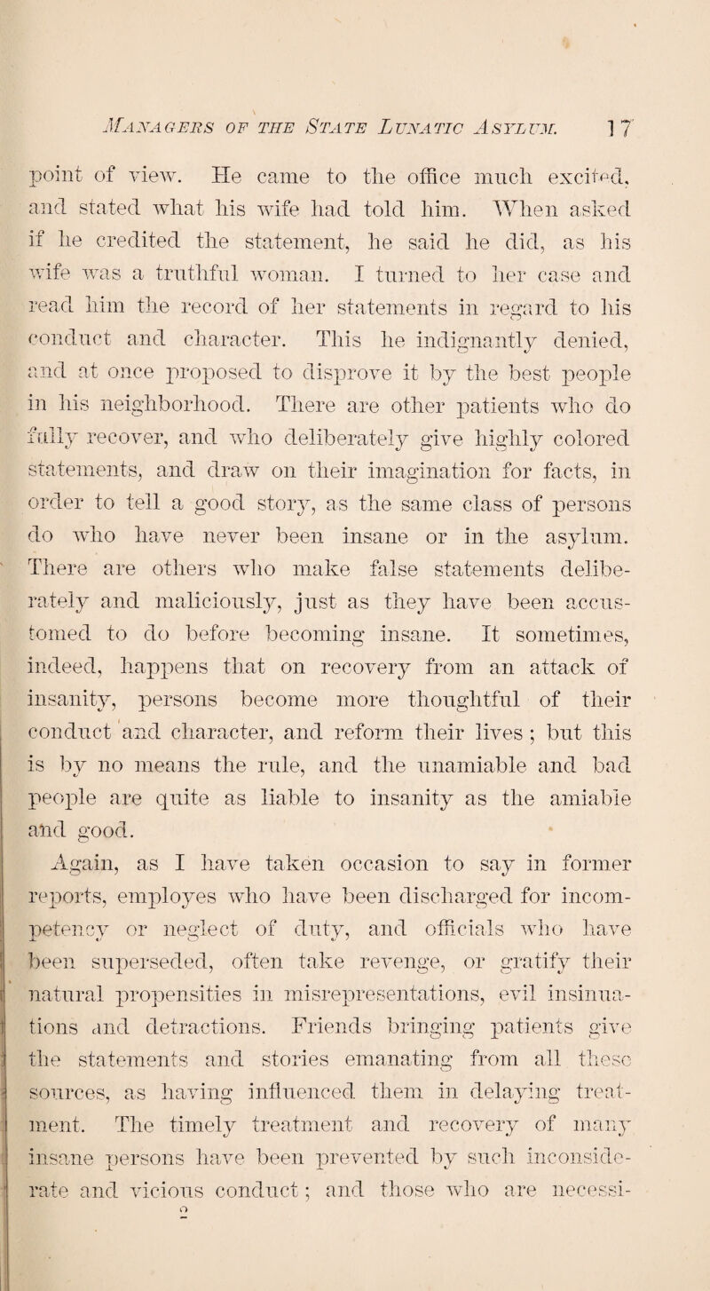 point of view. He came to the office much excited, and stated what his wife had told him. When asked if he credited the statement, he said he did, as his wife was a truthful woman. I turned to her case and read him the record of her statements in regard to his conduct and character. This he indignantly denied, and at once proposed to disprove it by the best people in his neighborhood. There are other patients who do fully recover, and who deliberately give highly colored statements, and draw on their imagination for facts, in order to tell a good story, as the same class of persons do who have never been insane or in the asylum. There are others who make false statements delibe¬ ■ I rately and maliciously, just as they have been accus¬ tomed to do before becoming insane. It sometimes, indeed, happens that on recovery from an attack of insanity, persons become more thoughtful of their conduct and character, and reform their lives ; but this is by no means the rule, and the unamiable and bad people are quite as liable to insanity as the amiable and good. Again, as I have taken occasion to say in former reports, employes who have been discharged for incom¬ petency or neglect of duty, and officials who have been superseded, often take revenge, or gratify their natural propensities in misrepresentations, evil insinua¬ tions and detractions. Friends bringing patients give the statements and stories emanating from all these o sources, as having influenced them in delaying treat¬ ment, The timely treatment and recovery of many insane persons have been prevented by such inconside¬ rate and vicious conduct; and those who are necessi-