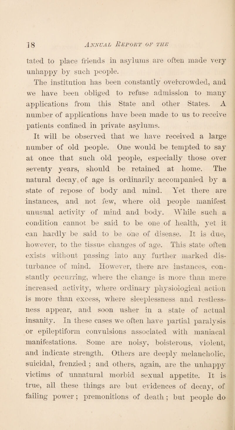 tated to place friends in asylums are often made very unhappy by sncli people. The institution has been constantly overcrowded, and we have been obliged to refuse admission to many applications from this State and other States. A number of applications have been made to us to receive patients confined in private asylums. It will be observed that we have received a large number of old peoj3le. One would be tempted to say at once that such old people, especially those over seventy years, should be retained at home. The natural decay of age is ordinarily accompanied by a state of repose of body and mind. Yet there are instances, and not few, where old people manifest unusual activity of mind and body. While such a condition cannot be said to be one of health, yet it nan hardly be said to be one of disease. It is due, however, to the tissue changes of age. This state often o exists without passing into any further marked dis¬ turbance of mind. However, there are instances, con¬ stantly occurring, where the change is more than mere increased activity, where ordinary physiological action is more than excess, where sleeplessness and restless¬ ness appear, and soon usher in a state of actual insanity. In these cases we often have partial paralysis or epileptiform convulsions associated with maniacal manifestations. Some are noisy, boisterous, violent, and indicate strength. Others are deeply melancholic, suicidal, frenzied ; and others, again, are the unhappy victims of unnatural morbid sexual appetite. It is true, ail these things are but evidences of decay, of failing power ; premonitions of death ; but people do