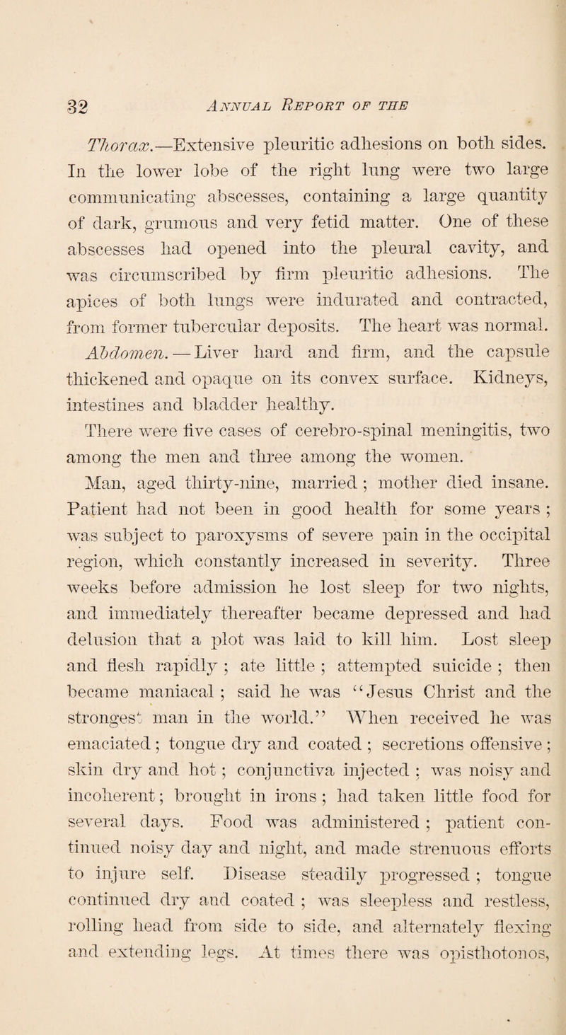 Thorax.—Extensive pleuritic adhesions on both sides. In the lower lobe of the right lung were two large communicating abscesses, containing a large quantity of dark, grumous and very fetid matter. One of these abscesses had opened into the pleural cavity, and was circumscribed by firm pleuritic adhesions. The apices of both lungs were indurated and contracted, from former tubercular deposits. The heart was normal. Abdomen.—Liver hard and firm, and the capsule thickened and opaque on its convex surface. Kidneys, intestines and bladder healthy. There were five cases of cerebro-spinal meningitis, two anion the men and three among the women. Man, aged thirty-nine, married ; mother died insane. Patient had not been in good health for some years ; was subject to paroxysms of severe pain in the occipital region, which constantly increased in severity. Three weeks before admission he lost sleep for two nights, and immediately thereafter became depressed and had delusion that a plot was laid to kill him. Lost sleep and flesh rapidly ; ate little ; attempted suicide ; then became maniacal; said he was “Jesus Christ and the strongest man in the world.” When received he was emaciated ; tongue dry and coated ; secretions offensive ; skin dry and hot; conjunctiva injected : was noisy and incoherent; brought in irons ; had taken little food for several days. Pood was administered ; patient con¬ tinued noisy day and night, and made strenuous efforts to injure self. Disease steadily progressed ; tongue continued dry and coated ; was sleepless and restless, rolling head from side to side, and alternately flexing and extending legs. At times there was opisthotonos,