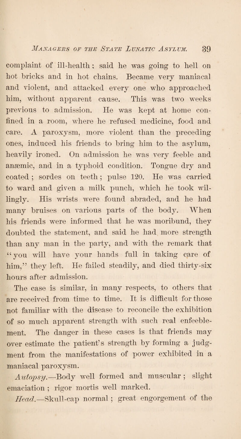 complaint of ill-health; said he was going to hell oil hot bricks and in hot chains. Became very maniacal and violent, and attacked every one who approached him, without apparent cause. This was two weeks previous to admission. He was kept at home con¬ fined in a room, where he refused medicine, food and care. A paroxysm, more violent than the preceding ones, induced his friends to bring him to the asylum, heavily ironed. On admission he was very feeble and ansemic, and in a typhoid condition. Tongue dry and coated ; sordes on teeth ; pulse 120. He was carried to ward and given a milk punch, which he took wil¬ lingly. His wrists were found abraded, and he had many bruises on various parts of the body. When his friends were informed that he was moribund, they doubted the statement, and said he had more strength than any man in the party, and with the remark that ‘c you will have your hands full in taking care of him,55 they left. He failed steadily, and died thirty-six hours after admission. The case is similar, in many respects, to others that are received from time to time. It is difficult for those not familiar with the disease to reconcile the exhibition of so much apparent strength with such real enfeeble- ment. The danger in these cases is that friends may over estimate the patient’s strength by forming a judg¬ ment from the manifestations of power exhibited in a maniacal paroxysm. Autopsy.—Body well formed and muscular ; slight emaciation ; rigor mortis well marked. Head.—Skull-cap normal ; great engorgement of the