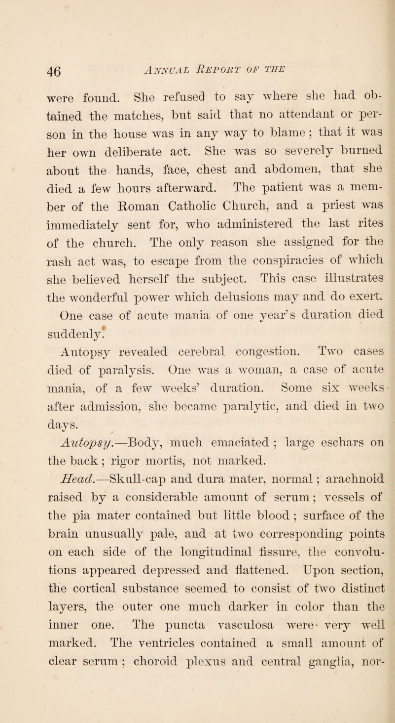 were found. She refused to say where she had ob¬ tained the matches, but said that no attendant or per¬ son in the house was in any way to blame ; that it was her own deliberate act. She was so severely burned about the hands, face, chest and abdomen, that she died a few hours afterward. The patient was a mem¬ ber of the Roman Catholic Church, and a priest was immediately sent for, who administered the last rites of the church. The only reason she assigned for the rash act was, to escape from the conspiracies of which she believed herself the subject. This case illustrates the wonderful power which delusions may and do exert. One case of acute mania of one year's duration died suddenly. Autopsy revealed cerebral congestion. Two cases died of paralysis. One was a woman, a case of acute mania, of a few weeks’ duration. Some six weeks- after admission, she became paralytic, and died in two days. Autopsy.—Body, much emaciated ; large eschars on the back; rigor mortis, not marked. Head.—Skull-cap and dura mater, normal; arachnoid raised by a considerable amount of serum; vessels of the pia mater contained but little blood ; surface of the brain unusually pale, and at two corresponding points on each side of the longitudinal fissure, the convolu¬ tions appeared depressed and flattened. Upon section, the cortical substance seemed to consist of two distinct layers, the outer one much darker in color than the inner one. The puncta vasculosa were very well marked. The ventricles contained a small amount of clear serum ; choroid plexus and central ganglia, nor-