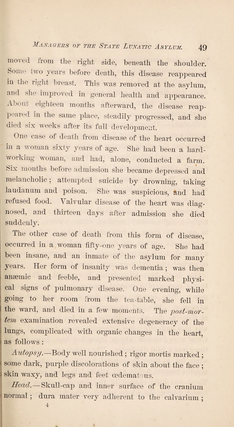 moved from the right side, beneath the shoulder. Some two years before death, this disease reappeared in the right breast. This was removed at the asylum, and she improved in general health and appearance. About eighteen months afterward, the disease reap¬ peared in the same place, steadily progressed, and she died six weeks after its full development. One case of death from disease of the heart occurred in a woman sixty years of age. She had been a hard¬ working woman, and had, alone, conducted a farm. Six months before admission she became depressed and melancholic ; attempted suicide by drowning, taking laudanum and poison. She was suspicious, and had refused food. Valvular disease of the heart was diaw- nosed, and thirteen days after admission she died suddenly. The other case of death from this form of disease, occurred in a woman fifty-one years of age. She had been insane, and an inmate of the asylum for many years. Her form of insanity was dementia; was then ansemic and feeble, and presented marked physi¬ cal signs of pulmonary disease. One evening, while- going to her room from the tea-table, she fell in the ward, and died in a few moments. The post-mor¬ tem examination revealed extensive degeneracy of the lungs, complicated with organic changes in the heart, as follows : Autopsy. —Body well nourished ; rigor mortis marked ; some dark, purple discolorations of skin about the face ; skin waxy, and legs and feet oedematous. Head.—Skull-cap and inner surface of the cranium normal ; dura mater very adherent to the calvarium ; 4