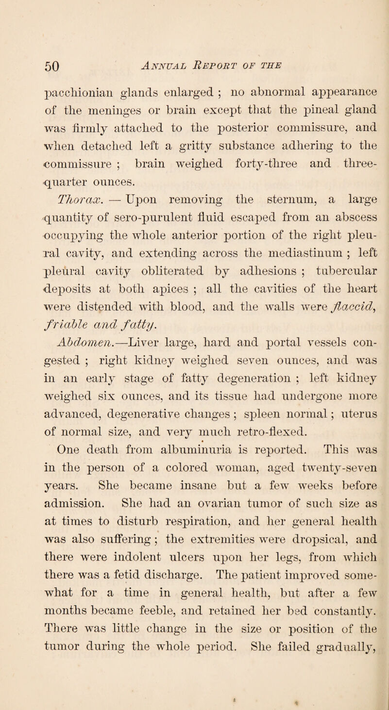 pacchionian glands enlarged ; no abnormal appearance of the meninges or brain except that the pineal gland was firmly attached to the posterior commissure, and when detached left a gritty substance adhering to the commissure ; brain weighed forty-three and three- quarter ounces. Thorax. — Upon removing the sternum, a large quantity of sero-purulent fluid escaped from an abscess occupying the whole anterior portion of the right pleu- xal cavity, and extending across the mediastinum ; left pleural cavity obliterated by adhesions ; tubercular deposits at both apices ; all the cavities of the heart were distended with blood, and the walls were flaccid, friable and fatty. Abdomen.—Liver large, hard and portal vessels con¬ gested ; right kidney weighed seven ounces, and was in an early stage of fatty degeneration ; left kidney weighed six ounces, and its tissue had undergone more advanced, degenerative changes ; spleen normal; uterus of normal size, and very much retro-flexed. a One death from albuminuria is reported. This was in the person of a colored woman, aged twenty-seven years. She became insane but a few weeks before admission. She had an ovarian tumor of such size as at times to disturb respiration, and her general health was also suffering; the extremities were dropsical, and there were indolent ulcers upon her legs, from which there was a fetid discharge. The patient improved some¬ what for a time in general health, but after a few months became feeble, and retained her bed constantly. There was little change in the size or position of the tumor during the whole period. She failed gradually,