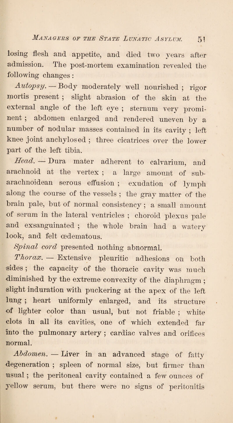 losing flesh, and appetite, and died two years after admission. The post-mortem examination revealed the following changes: Autopsy.—Body moderately well nourished; rigor mortis present ; slight abrasion of the skin at the external angle of the left eye ; sternum very promi¬ nent ; abdomen enlarged and rendered uneven by a number of nodular masses contained in its cavity ; left knee joint ancliylosed ; three cicatrices over the lower part of the left tibia. Head. — Dura mater adherent to calvarium, and arachnoid at the vertex ; a large amount of sub- arachnoidean serous effusion ; exudation of lymph along the course of the vessels ; the gray matter of the brain pale, but of normal consistency; a small amount of serum in the lateral ventricles ; choroid plexus pale and exsanguinated ; the whole brain had a watery look, and felt cedematous. Spinal cord presented nothing abnormal. Thorax. — Extensive pleuritic adhesions on both sides ; the capacity of the thoracic cavity was much diminished by the extreme convexity of the diaphragm ; slight induration with puckering at the apex of the left lung ; heart uniformly enlarged, and its structure of lighter color than usual, but not friable ; white clots in all its cavities, one of which extended far into the pulmonary artery ; cardiac valves and orifices normal. Abdomen. — Liver in an advanced stage of fatty degeneration ; spleen of normal size, but firmer than usual; the peritoneal cavity contained a few ounces of yellow serum, but there were no signs of peritonitis