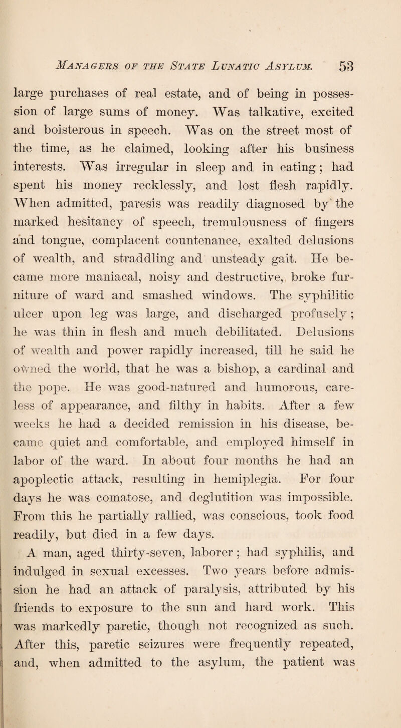 large purchases of real estate, and of being in posses¬ sion of large sums of money. Was talkative, excited and boisterous in speech. Was on the street most of the time, as he claimed, looking after his business interests. Was irregular in sleep and in eating; had spent his money recklessly, and lost tiesh rapidly. When admitted, paresis was readily diagnosed by the marked hesitancy of speech, tremulousness of fingers and tongue, complacent countenance, exalted delusions of wealth, and straddling and unsteady gait. He be¬ came more maniacal, noisy and destructive, broke fur¬ niture of ward and smashed windows. The syphilitic ulcer upon leg was large, and discharged profusely; he was thin in flesh and much debilitated. Delusions of wealth and power rapidly increased, till he said he owned the world, that he was a bishop, a cardinal and the pope. He was good-natured and humorous, care¬ less of appearance, and filthy in habits. After a few weeks he had a decided remission in his disease, be¬ came quiet and comfortable, and employed himself in labor of the ward. In about four months he had an apoplectic attack, resulting in hemiplegia. For four days he was comatose, and deglutition was impossible. From this he partially rallied, was conscious, took food readily, but died in a few days. A man, aged thirty-seven, laborer; had syphilis, and indulged in sexual excesses. Two years before admis¬ sion he had an attack of paralysis, attributed by his friends to exposure to the sun and hard work. This was markedly paretic, though not recognized as such. After this, paretic seizures were frequently repeated, and, when admitted to the asylum, the patient was