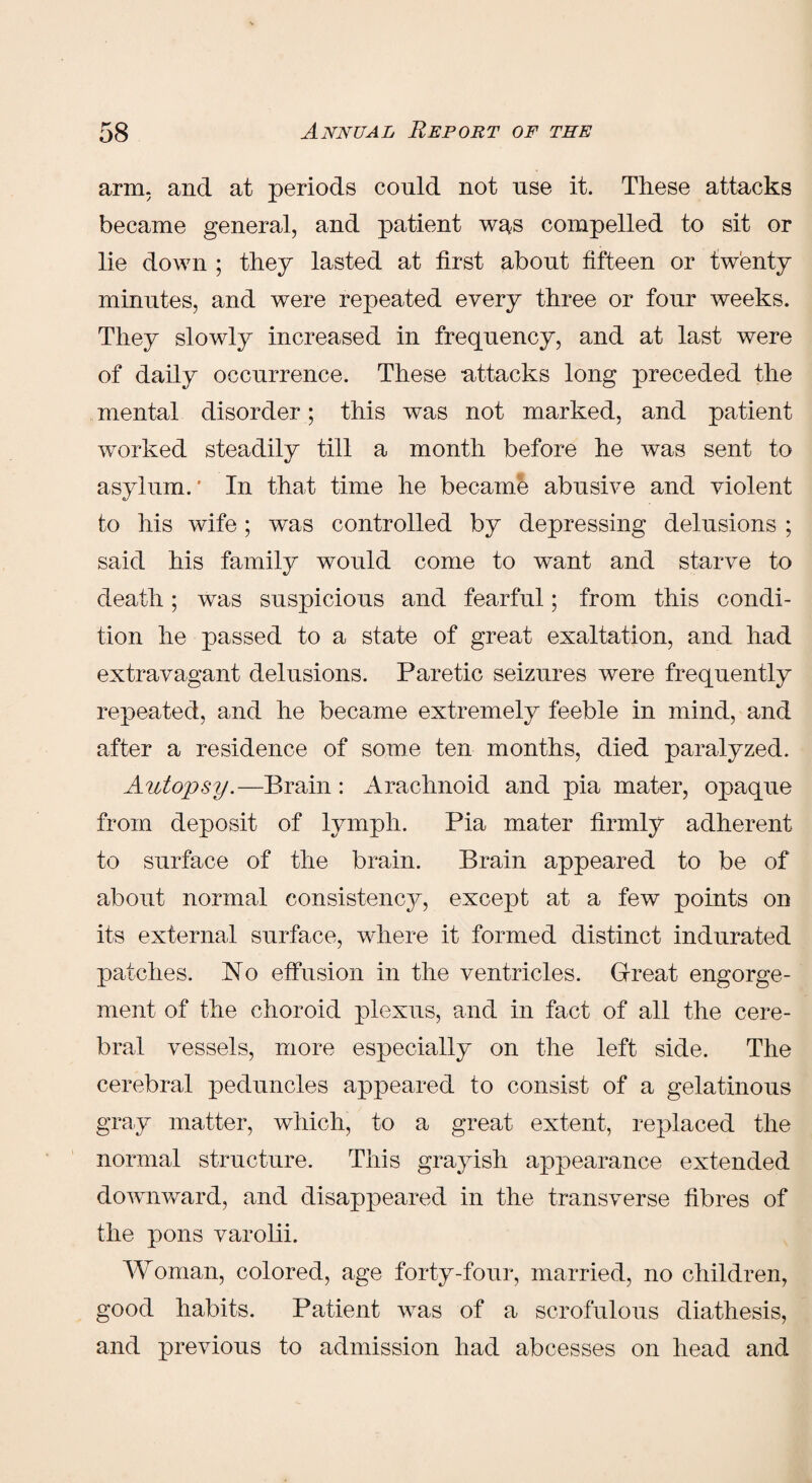 arm. and at periods could not use it. These attacks became general, and patient w^s compelled to sit or lie down ; they lasted at first about fifteen or twenty minutes, and were repeated every three or four weeks. They slowly increased in frequency, and at last were of daily occurrence. These attacks long preceded the mental disorder; this was not marked, and patient worked steadily till a month before he was sent to asylum.' In that time he became abusive and violent to his wife; was controlled by depressing delusions ; said his family would come to want and starve to death; was suspicious and fearful; from this condi¬ tion he passed to a state of great exaltation, and had extravagant delusions. Paretic seizures were frequently repeated, and he became extremely feeble in mind, and after a residence of some ten months, died paralyzed. Autopsy.—Brain: Arachnoid and pia mater, opaque from deposit of lymph. Pia mater firmly adherent to surface of the brain. Brain appeared to be of about normal consistency, except at a few points on its external surface, where it formed distinct indurated patches. No effusion in the ventricles. Great engorge¬ ment of the choroid plexus, and in fact of all the cere¬ bral vessels, more especially on the left side. The cerebral peduncles appeared to consist of a gelatinous gray matter, which, to a great extent, replaced the normal structure. This grayish appearance extended downward, and disappeared in the transverse fibres of the pons varolii. Woman, colored, age forty-four, married, no children, good habits. Patient was of a scrofulous diathesis, and previous to admission had abcesses on head and