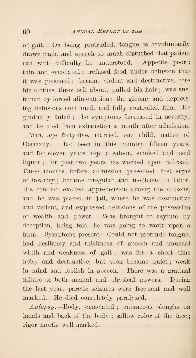 of gait. On being protruded, tongue is involuntarily drawn back, and speech so much disturbed that patient can with difficulty be understood. Appetite poor ; thin and emaciated ; refused food under delusion that it was poisoned ; became violent and destructive, tore his clothes, threw self about, pulled his hair ; was sus¬ tained by forced alimentation ; the gloomy and depress¬ ing delusions continued, and fully controlled him. He gradually failed ; the symptoms increased in severity, and he died from exhaustion a month after admission. Man, age forty-five, married, one child, native of Germany. Had been in this country fifteen years, and for eleven years kept a saloon, smoked and used liquor ; lor past two years has worked upon railroad. Three months before admission presented first signs of insanity ; became irregular and inefficient in labor. His conduct excited apprehension among the citizens, and he was placed in jail, where he was destructive and violent, and expressed delusions of the possession of wealth and power. Was brought to asylum by deception, being told he was going to work upon a farm. Symptoms present: Could not protrude tongue, had hesitancy and thickness of speech and unusual width and weakness of gait ; was for a short time noisy and destructive, but soon became quiet; weak in mind and foolish in speech. There was a gradual failure of both mental and physical powers. During the last year, paretic seizures were frequent and well marked. He died completely paralyzed. Autopsy.—Body, emaciated ; cutaneous sloughs on hands and back of the body ; sallow color of the face ; rigor mortis well marked.