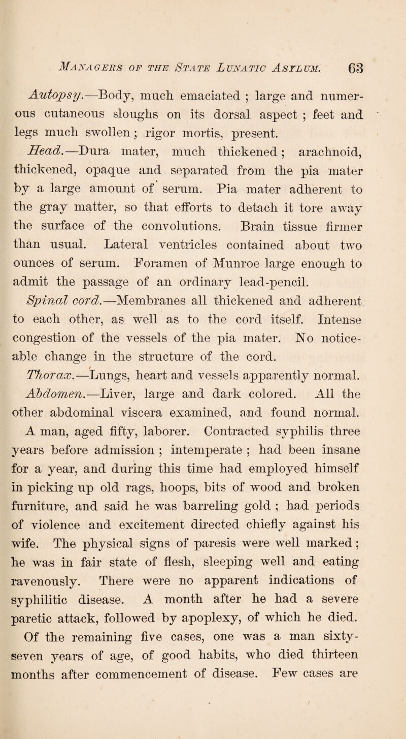 Autopsy.-—Body, much emaciated ; large and numer¬ ous cutaneous sloughs on its dorsal aspect ; feet and legs much swollen; rigor mortis, present. Head.—Dura mater, much thickened; arachnoid, thickened, opaque and separated from the pia mater % by a large amount of serum. Pia mater adherent to the gray matter, so that efforts to detach it tore away the surface of the convolutions. Brain tissue firmer than usual. Lateral ventricles contained about two ounces of serum. Foramen of Munroe large enough to admit the passage of an ordinary lead-pencil. Spinal cord.—Membranes all thickened and adherent to each other, as well as to the cord itself. Intense congestion of the vessels of the pia mater. 1STo notice¬ able change in the structure of the cord. Thorax.—Lungs, heart and vessels apparently normal. Abdomen.—Liver, large and dark colored. All the other abdominal viscera examined, and found normal. A man, aged fifty, laborer. Contracted syphilis three years before admission ; intemperate ; had been insane for a year, and during this time had employed himself in picking up old rags, hoops, bits of wood and broken furniture, and said he w^as barreling gold ; had periods of violence and excitement directed chiefly against his wife. The physical signs of paresis were well marked; he was in fair state of flesh, sleeping well and eating ravenously. There were no apparent indications of syphilitic disease. A month after he had a severe paretic attack, followed by apoplexy, of which he died. Of the remaining five cases, one was a man sixty- seven years of age, of good habits, who died thirteen months after commencement of disease. Few cases are /