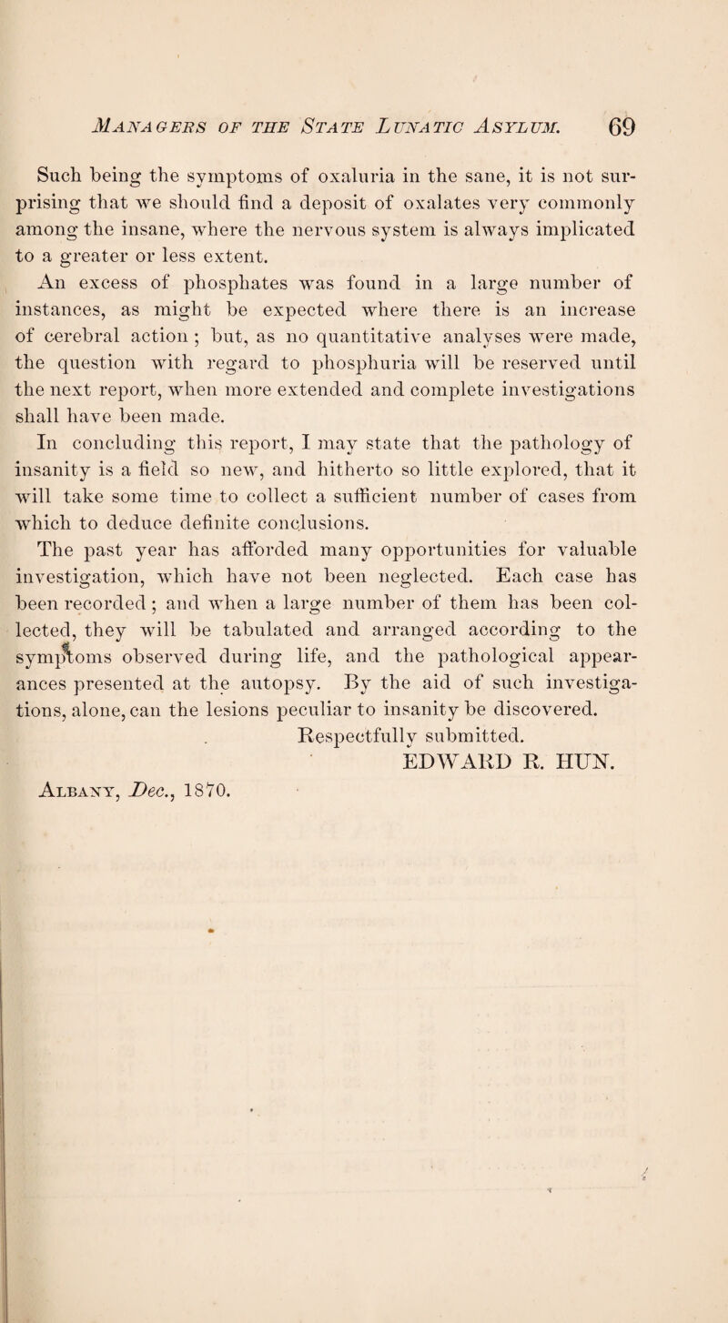 Such being the symptoms of oxaluria in the sane, it is not sur¬ prising that we should find a deposit of oxalates very commonly among the insane, where the nervous system is always implicated to a greater or less extent. An excess of phosphates was found in a large number of instances, as might be expected where there is an increase of cerebral action ; but, as no quantitative analyses were made, the question with regard to phosphuria will be reserved until the next report, when more extended and complete investigations shall have been made. In concluding this report, I may state that the pathology of insanity is a field so new, and hitherto so little explored, that it will take some time to collect a sufficient number of cases from which to deduce definite conclusions. The past year has afforded many opportunities for valuable investigation, which have not been neglected. Each case has been recorded; and when a large number of them has been col¬ lected, they will be tabulated and arranged according to the symptoms observed during life, and the pathological appear¬ ances presented at the autopsy. By the aid of such investiga¬ tions, alone, can the lesions peculiar to insanity be discovered. Respectfully submitted. EDWARD R. HUAI. Albany, Dec., 1870.
