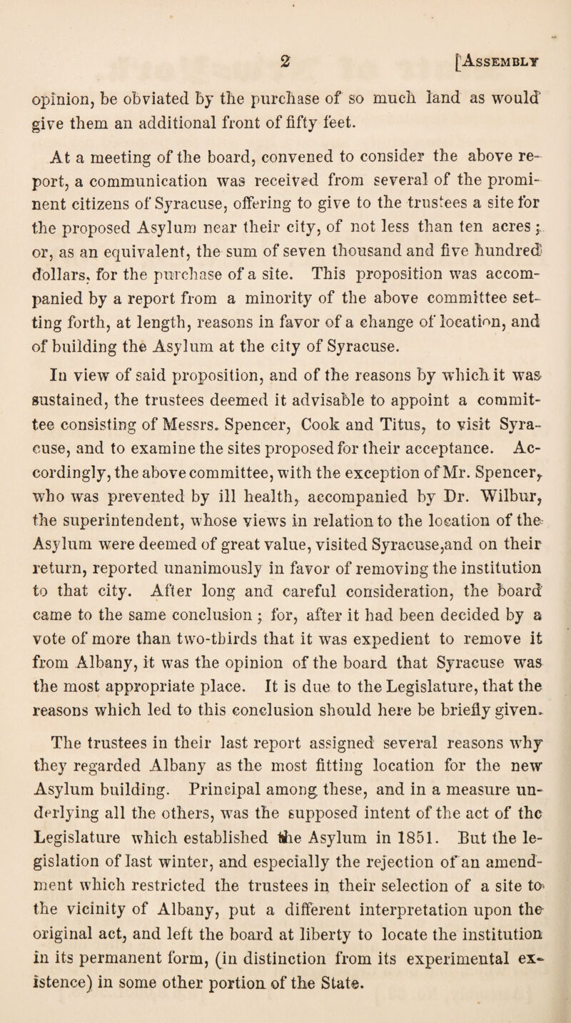 opinion, be obviated by the purchase of so much land as would' give them an additional front of fifty feet. At a meeting of the board, convened to consider the above re¬ port, a communication was received from several of the promi¬ nent citizens of Syracuse, offering to give to the trustees a site for the proposed Asylum near their city, of not less than ten acres; or, as an equivalent, the sum of seven thousand and five hundred dollars, for the purchase of a site. This proposition was accom¬ panied by a report from a minority of the above committee set¬ ting forth, at length, reasons in favor of a change of location, and of building the Asylum at the city of Syracuse. In view of said proposition, and of the reasons by which it was sustained, the trustees deemed it advisable to appoint a commit¬ tee consisting of Messrs. Spencer, Cook and Titus, to visit Syra¬ cuse, and to examine the sites proposed for their acceptance. Ac¬ cordingly, the above committee, with the exception of Mr. Spencer,, who was prevented by ill health, accompanied by Dr. Wilbur, the superintendent, whose viewTs in relation to the location of the Asylum were deemed of great value, visited Syracuse,and on their return, reported unanimously in favor of removing the institution to that city. After long and careful consideration, the board' came to the same conclusion ; for, after it had been decided by a vote of more than two-tbirds that it was expedient to remove it from Albany, it was the opinion of the board that Syracuse wras the most appropriate place. It is due to the Legislature, that the reasons which led to this conclusion should here be briefly given. The trustees in their last report assigned several reasons wrhy they regarded Albany as the most fitting location for the new Asylum building. Principal among these, and in a measure un¬ derlying all the others, wras the supposed intent of the act of the Legislature which established lihe Asylum in 1851. But the le¬ gislation of last winter, and especially the rejection of an amend¬ ment which restricted the trustees in their selection of a site to> the vicinity of Albany, put a different interpretation upon the original act, and left the board at liberty to locate the institution in its permanent form, (in distinction from its experimental ex¬ istence) in some other portion of the State.