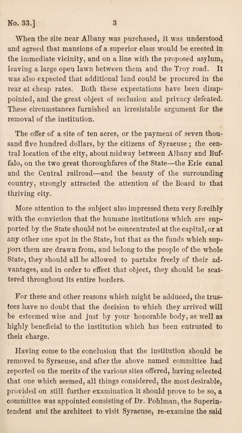 When the site near Albany was purchased, it was understood and agreed that mansions of a superior class would be erected in the immediate vicinity, and on a line with the proposed asylum, leaving a large open lawn between them and the Troy road. It was also expected that additional land could be procured in the rear at cheap rates. Both these expectations have been disap¬ pointed, and the great object of seclusion and privacy defeated. These circumstances furnished an irresistable argument for the removal of the institution. The offer of a site of ten acres, or the payment of seven thou¬ sand five hundred dollars, by the citizens of Syracuse; the cen¬ tral location of the city, about midway between Albany and Buf¬ falo, on the two great thoroughfares of the State—the Erie canal and the Central railroad—and the beauty of the surrounding country, strongly attracted the attention of the Board to that thriving city. More attention to the subject also impressed them very forcibly with the conviction that the humane institutions which are sup¬ ported by the State should not be concentrated at the capital, or at any other one spot in the State, but that as the funds which sup¬ port them are drawn from, and belong to the people of the whole State, they should all be allowed to partake freely of their ad¬ vantages, and in order to effect that object, they should be scat¬ tered throughout its entire borders. For these and other reasons which might be adduced, the trus¬ tees have no doubt that the decision to which they arrived will be esteemed wise and just by your honorable body, as well as highly beneficial to the institution which has been entrusted to their charge. Having come to the conclusion that the institution should be removed to Syracuse, and after the above named committee had reported on the merits of the various sites offered, having selected that one which seemed, all things considered, the most desirable, provided on still further examination it should prove to be so, a committee was appointed consisting of Dr. Pohlman, the Superin¬ tendent and the architect to visit Syracuse, re-examine the said