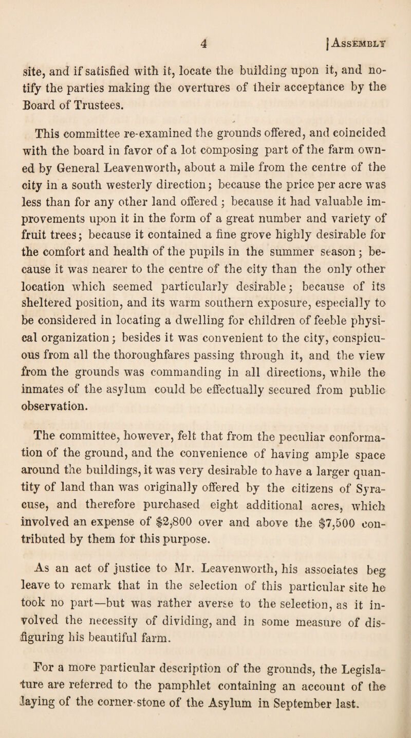 site, and if satisfied with it, locate the building upon it, and no¬ tify the parties making the overtures of their acceptance by the Board of Trustees. This committee re-examined the grounds offered, and coincided with the board in favor of a lot composing part of the farm own¬ ed by General Leavenworth, about a mile from the centre of the city in a south westerly direction; because the price per acre wras less than for any other land offered ; because it had valuable im¬ provements upon it in the form of a great number and variety of fruit trees; because it contained a fine grove highly desirable for the comfort and health of the pupils in the summer season ; be¬ cause it was nearer to the centre of the city than the only other location which seemed particularly desirable; because of its sheltered position, and its wrarm southern exposure, especially to be considered in locating a dwelling for children of feeble physi¬ cal organization; besides it was convenient to the city, conspicu¬ ous from all the thoroughfares passing through it, and the view from the grounds was commanding in all directions, while the inmates of the asylum could be effectually secured from public observation. The committee, however, felt that from the peculiar conforma¬ tion of the ground, and the convenience of having ample space around the buildings, it was very desirable to have a larger quan¬ tity of land than was originally offered by the citizens of Syra¬ cuse, and therefore purchased eight additional acres, which involved an expense of $2,800 over and above the $7,500 con¬ tributed by them tor this purpose. As an act of justice to Mr. Leavenworth, his associates beg leave to remark that in the selection of this particular site he took no part—but was rather averse to the selection, as it in¬ volved the necessity of dividing, and in some measure of dis¬ figuring his beautiful farm. Tor a more particular description of the grounds, the Legisla¬ ture are referred to the pamphlet containing an account of the laying of the corner-stone of the Asylum in September last.