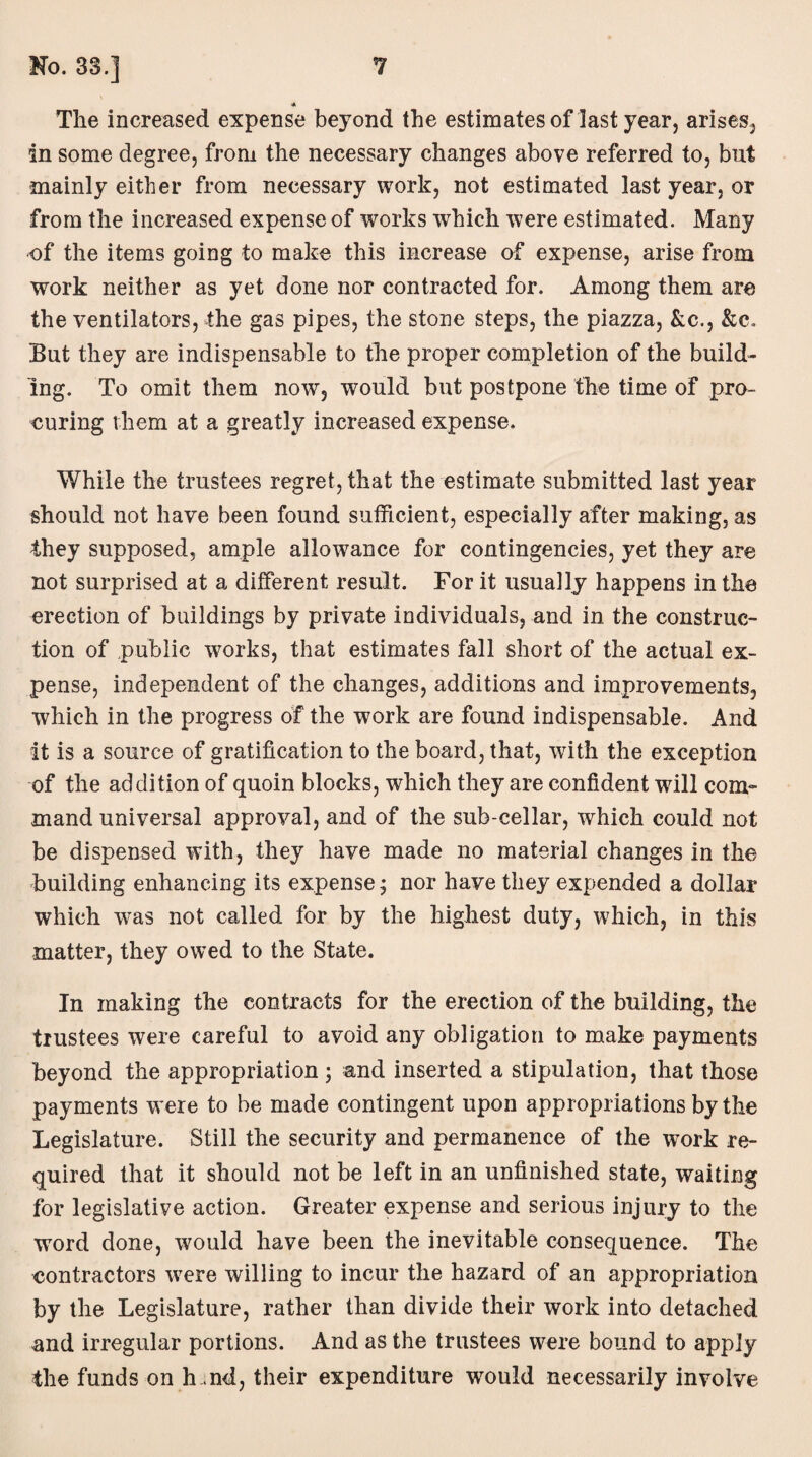 The increased expense beyond the estimates of last year, arises, in some degree, from the necessary changes above referred to, but mainly either from necessary work, not estimated last year, or from the increased expense of works wrhich were estimated. Many of the items going to make this increase of expense, arise from work neither as yet done nor contracted for. Among them are the ventilators, the gas pipes, the stone steps, the piazza, &c., &c» But they are indispensable to the proper completion of the build¬ ing. To omit them now, would but postpone the time of pro¬ curing them at a greatly increased expense. While the trustees regret, that the estimate submitted last year should not have been found sufficient, especially after making, as they supposed, ample allowance for contingencies, yet they are not surprised at a different result. For it usually happens in the erection of buildings by private individuals, and in the construc¬ tion of public works, that estimates fall short of the actual ex¬ pense, independent of the changes, additions and improvements, which in the progress of the work are found indispensable. And it is a source of gratification to the board, that, with the exception of the addition of quoin blocks, which they are confident will com¬ mand universal approval, and of the sub-cellar, which could not be dispensed with, they have made no material changes in the building enhancing its expense; nor have they expended a dollar which was not called for by the highest duty, which, in this matter, they owed to the State. In making the contracts for the erection of the building, the trustees were careful to avoid any obligation to make payments beyond the appropriation ; and inserted a stipulation, that those payments were to be made contingent upon appropriations by the Legislature. Still the security and permanence of the wTork re¬ quired that it should not be left in an unfinished state, waiting for legislative action. Greater expense and serious injury to the word done, would have been the inevitable consequence. The contractors were willing to incur the hazard of an appropriation by the Legislature, rather than divide their work into detached and irregular portions. And as the trustees were bound to apply the funds on h .nd, their expenditure would necessarily involve