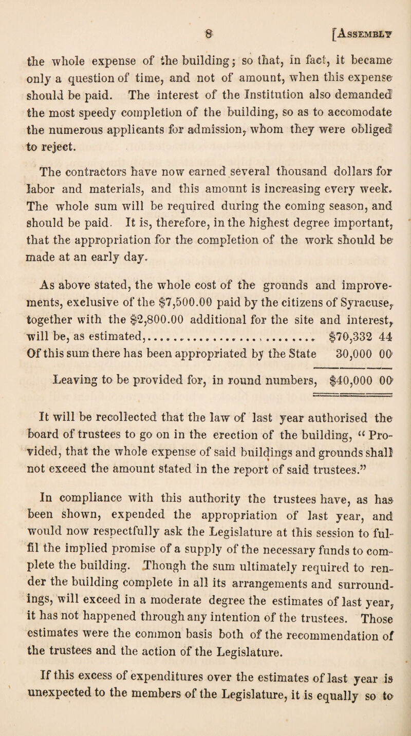 $ the whole expense of the building; so that, in fact, it became only a question of time, and not of amount, when this expense should be paid. The interest of the Institution also demanded the most speedy completion of the building, so as to accomodate the numerous applicants for admission, whom they were obliged to reject. The contractors have now earned several thousand dollars for labor and materials, and this amount is increasing every week. The whole sum will be required during the coming season, and should be paid. It is, therefore, in the highest degree important, that the appropriation for the completion of the work should bo made at an early day. As above stated, the whole cost of the grounds and improve¬ ments, exclusive of the $7,500.00 paid by the citizens of Syracuse, together with the $2,800.00 additional for the site and interest, will be, as estimated,........ $70,332 44 Of this sum there has been appropriated by the State 30,000 00 Leaving to be provided for, in round numbers, $40,000 OO It will be recollected that the law of last year authorised the board of trustees to go on in the erection of the building, “ Pro¬ vided, that the whole expense of said buildings and grounds shall not exceed the amount stated in the report of said trustees.” In compliance with this authority the trustees have, as has been shown, expended the appropriation of last year, and would now respectfully ask the Legislature at this session to ful¬ fil the implied promise of a supply of the necessary funds to com¬ plete the building. Though the sum ultimately required to ren¬ der the building complete in all its arrangements and surround¬ ings, will exceed in a moderate degree the estimates of last year, it has not happened through any intention of the trustees. Those estimates were the common basis both of the recommendation of the trustees and the action of the Legislature. If this excess of expenditures over the estimates of last year is unexpected to the members of the Legislature, it is equally so to