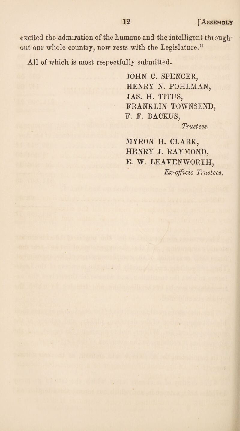 excited the admiration of the humane and the intelligent through- out our whole country, now rests with the Legislature.” All of which is most respectfully submitted. JOHN C. SPENCER, HENRY N. POHLMAN, JAS. H. TITUS, FRANKLIN TOWNSEND, F. F. BACKUS, Trustees. MYRON H. CLARK, HENRY J. RAYMOND, E. W. LEAVENWORTH, Ex-officio Trustees.