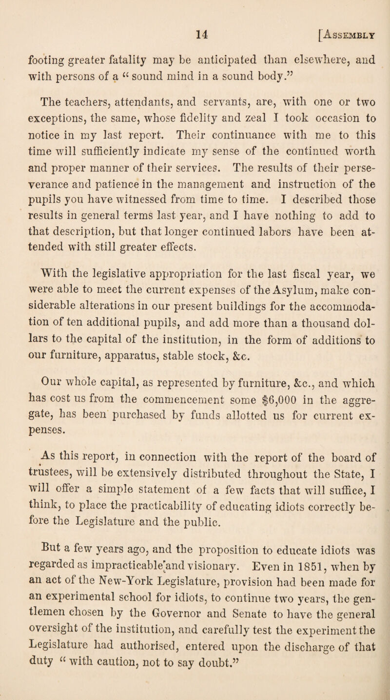 footing greater fatality may be anticipated than elsewhere, and with persons of a “ sound mind in a sound body.” The teachers, attendants, and servants, are, with one or two exceptions, the same, whose fidelity and zeal I took occasion to notice in my last report. Their continuance with me to this time will sufficiently indicate my sense of the continued worth and proper manner of their services. The results of their perse¬ verance and patience in the management and instruction of the pupils you have witnessed from time to time. I described those results in general terms last year, and I have nothing to add to that description, but that longer continued labors have been at¬ tended with still greater effects. With the legislative appropriation for the last fiscal year, we were able to meet the current expenses of the Asylum, make con¬ siderable alterations in our present buildings for the accommoda¬ tion of ten additional pupils, and add more than a thousand dol¬ lars to the capital of the institution, in the form of additions to our furniture, apparatus, stable stock, Ac. Our whole capital, as represented by furniture, Ac., and which has cost us from the commencement some $6,000 in the aggre¬ gate, has been purchased by funds allotted us for current ex¬ penses. As this report, in connection with the report of the board of trustees, will be extensively distributed throughout the State, I will offer a simple statement of a few facts that will suffice, I think, to place the practicability of educating idiots correctly be¬ fore the Legislature and the public. But a few years ago, and the proposition to educate idiots wras regarded as impracticable’and visionary. Even in 1851, wThen by an act of the New-York Legislature, provision had been made for an experimental school for idiots, to continue two years, the gen¬ tlemen chosen by the Governor and Senate to have the general oversight of the institution, and carefully test the experiment the Legislature had authorised, entered upon the discharge of that duty a with caution, not to say doubt.”