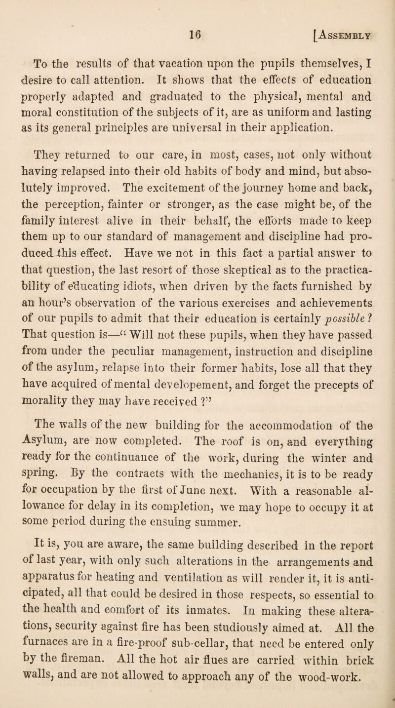 To the results of that vacation upon the pupils themselves, I desire to call attention. It shows that the effects of education properly adapted and graduated to the physical, mental and moral constitution of the subjects of it, are as uniform and lasting as its general principles are universal in their application. They returned to our care, in most, cases, not only without having relapsed into their old habits of body and mind, but abso¬ lutely improved. The excitement of the journey home and back, the perception, fainter or stronger, as the case might be, of the family interest alive in their behalf, the efforts made to keep them op to our standard of management and discipline had pro¬ duced this effect. Have we not in this fact a partial answer to that question, the last resort of those skeptical as to the practica¬ bility of educating idiots, when driven by the facts furnished by an hour’s observation of the various exercises and achievements of our pupils to admit that their education is certainly possible l That question is—“ Will not these pupils, when they have passed from under the peculiar management, instruction and discipline of the asylum, relapse into their former habits, lose all that they have acquired of mental developement, and forget the precepts of morality they may have received V’ The walls of the new building for the accommodation of the Asylum, are now completed. The roof is on, and everything ready for the continuance of the work, during the winter and spring. By the contracts with the mechanics, it is to be ready for occupation by the first of June next. With a reasonable al¬ lowance for delay in its completion, we may hope to occupy it at some period during the ensuing summer. It is, you are aware, the same building described in the report of last year, with only such alterations in the arrangements and apparatus for heating and ventilation as will render it, it is anti¬ cipated, all that could be desired in those respects, so essential to the health and comfort of its inmates. In making these altera¬ tions, security against fire has been studiously aimed at. All the furnaces are in a fire-proof sub-cellar, that need be entered only by the fireman. All the hot air flues are carried within brick walls, and are not allowed to approach any of the wood-work.