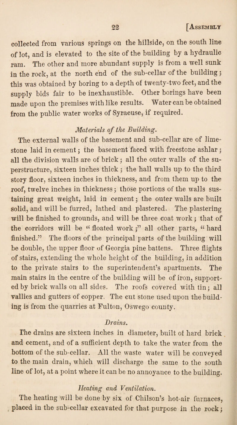 collected from various springs on the hillside, on the south line of lot, and is elevated to the site of the building by a hydraulic ram. The other and more abundant supply is from a well sunk in the rock, at the north end of the sub-cellar of the buildingj this was obtained by boring to a depth of twenty-two feet, and the supply bids fair to be inexhaustible. Other borings have been made upon the premises with like results. Water can be obtained from the public water works of Syracuse, if required. Materials of the Building. The external walls of the basement and sub-cellar are of lime¬ stone laid in cement; the basement faced with freestone ashlar; all the division walls are of brick • all the outer walls of the su¬ perstructure, sixteen inches thick; the hall walls up to the third story floor, sixteen inches in thickness, and from them up to the roof, twelve inches in thickness; those portions of the walls sus¬ taining great weight, laid in cement ; the outer walls are built solid, and will be furred, lathed and plastered. The plastering will be finished to grounds, and will be three coat work; that of the corridors will be cC floated work all other parts, u hard finished.” The floors of the principal parts of the building will be double, the upper floor of Georgia pine battens. Three flights of stairs, extending the whole height of the building, in addition to the private stairs to the superintendent’s apartments. The main stairs in the centre of the building will be of iron, support¬ ed by brick walls on all sides. The roofs covered with tin; all vallies and gutters of copper. The cut stone used upon the build¬ ing is from the quarries at Fulton, Oswego county. Drains. The drains are sixteen inches in diameter, built of hard brick and cement, and of a sufficient depth to take the water from the bottom of the sub-cellar. All the waste water will be conveyed to the main drain, which will discharge the same to the south line of lot, at a point where it can be no annoyance to the building. Heating and Ventilation. The heating will be done by six of Chilson’s hot-air furnaces, t placed in the sub-cellar excavated for that purpose in the rock;