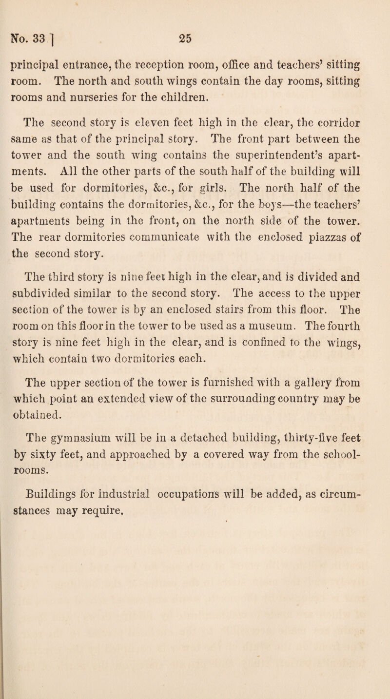principal entrance, the reception room, office and teachers’ sitting room. The north and south wings contain the day rooms, sitting rooms and nurseries for the children. The second story is eleven feet high in the clear, the corridor same as that of the principal story. The front part between the tower and the south wing contains the superintendent’s apart¬ ments. All the other parts of the south half of the building will be used for dormitories, &c., for girls. The north half of the building contains the dormitories, &c., for the boys—the teachers’ apartments being in the front, on the north side of the tower. The rear dormitories communicate with the enclosed piazzas of the second story. The third story is nine feet high in the clear, and is divided and subdivided similar to the second story. The access to the upper section of the tower is by an enclosed stairs from this floor. The room on this floor in the towrer to be used as a museum. The fourth story is nine feet high in the clear, and is confined to the wings, which contain two dormitories each. The upper section of the tower is furnished with a gallery from which point an extended view of the surrounding country may be obtained. The gymnasium will be in a detached building, thirty-five feet by sixty feet, and approached by a covered way from the school¬ rooms. Buildings for industrial occupations will be added, as circum¬ stances may require.