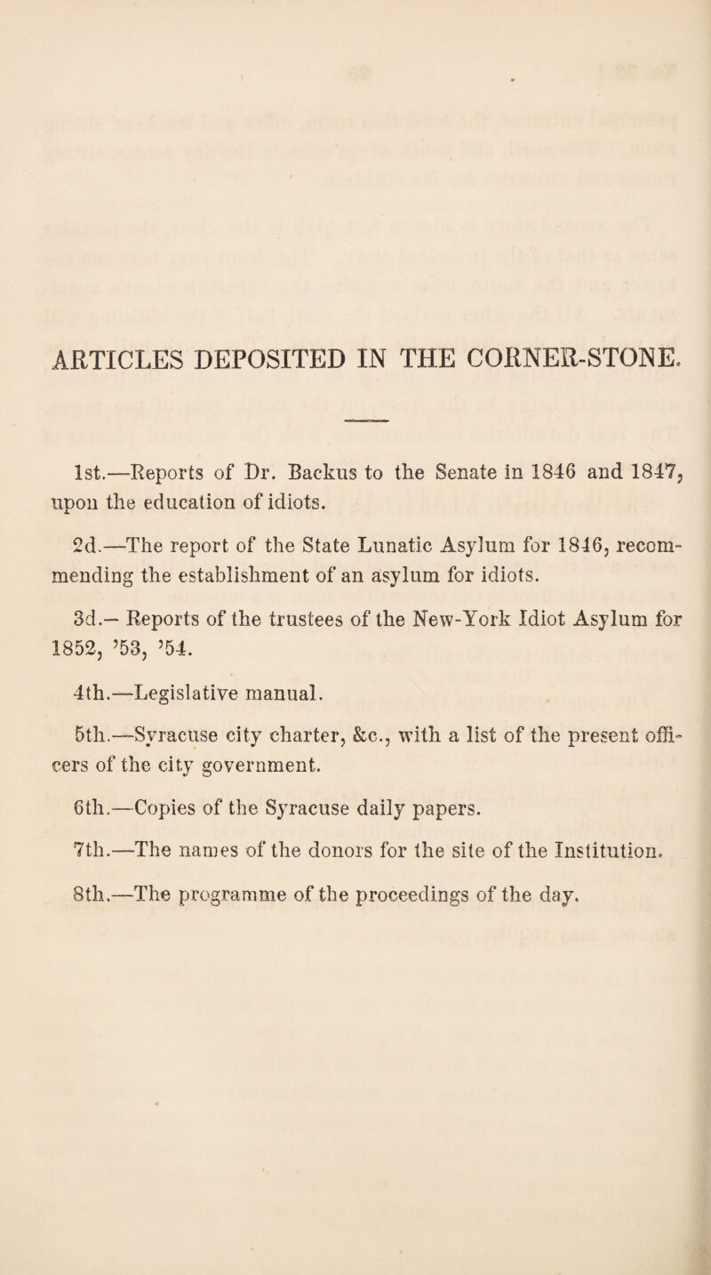 1st.—Reports of Dr. Backus to the Senate in 1846 and 1847, upon the education of idiots. 2d.—The report of the State Lunatic Asyiurn for 1846, recom¬ mending the establishment of an asylum for idiots. 3d.— Reports of the trustees of the New-York Idiot Asylum for 1852, ’53, ’54. 4th.—Legislative manual. 5th.—Syracuse city charter, &c., with a list of the present offi¬ cers of the city government. 6th.—Copies of the Syracuse daily papers. 7th.—The names of the donors for the site of the Institution, 8th.—The programme of the proceedings of the day.