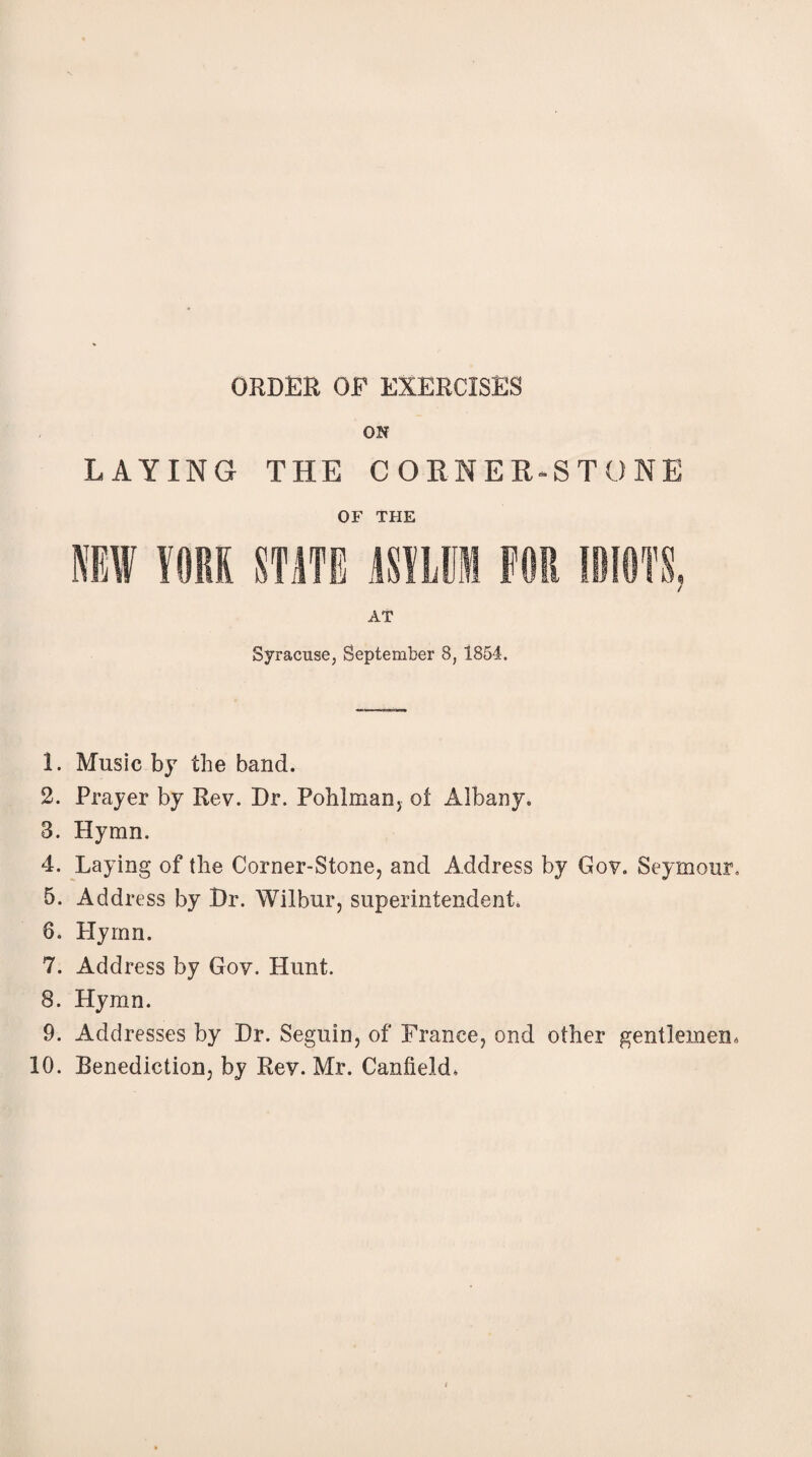 ORDER OF EXERCISES ON LAYING THE CORNER-STONE OF THE AT Syracuse, September 8, 1854. 1. Music by the band. 2. Prayer by Rev. Dr. Pohlman, ol Albany. 3. Hymn. 4. Laying of the Corner-Stone, and Address by Gov. Seymour, 5. Address by Dr. Wilbur, superintendent, 6. Hymn. 7. Address by Gov. Hunt. 8. Hymn. 9. Addresses by Dr. Seguin, of France, ond other gentlemen, 10. Benediction, by Rev. Mr. Canfield,