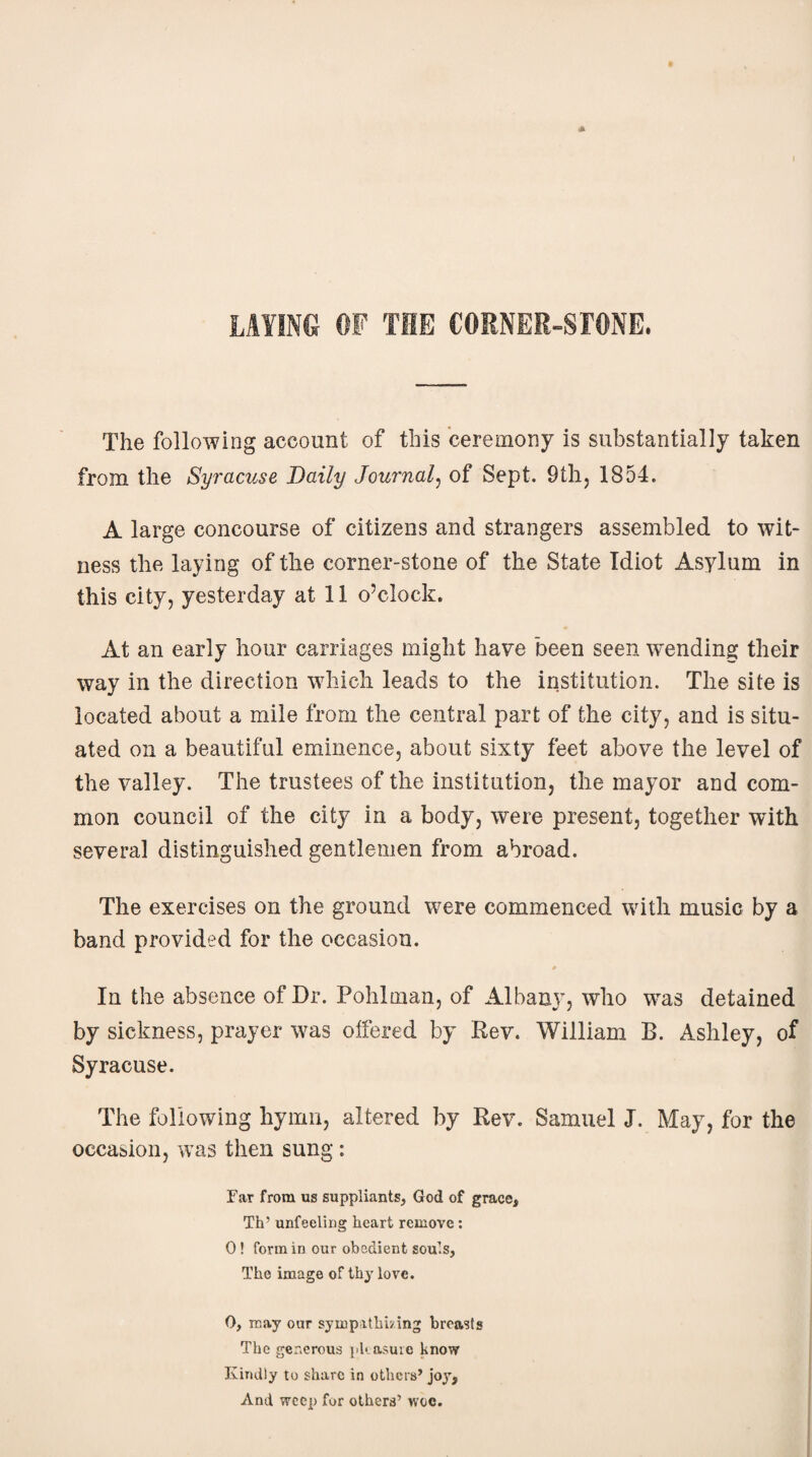 The following account of this ceremony is substantially taken from the Syracuse Daily Journal, of Sept. 9th, 1854. A large concourse of citizens and strangers assembled to wit¬ ness the laying of the corner-stone of the State Idiot Asylum in this city, yesterday at 11 o’clock. At an early hour carriages might have been seen wending their way in the direction which leads to the institution. The site is located about a mile from the central part of the city, and is situ¬ ated on a beautiful eminence, about sixty feet above the level of the valley. The trustees of the institution, the mayor and com¬ mon council of the city in a body, were present, together with several distinguished gentlemen from abroad. The exercises on the ground were commenced with music by a band provided for the occasion. In the absence of Dr. Pohlman, of Albany, who was detained by sickness, prayer was offered by Rev. William B. Ashley, of Syracuse. The following hymn, altered by Rev. Samuel J. May, for the occasion, was then sung: Ear from us suppliants, God of grace, Th’ unfeeling heart remove: 0! form in our obedient souls, The image of thy love. 0, may our sympathizing breasts The generous pleasure know Kindly to share in others’ joy, And weep for others’ woe.