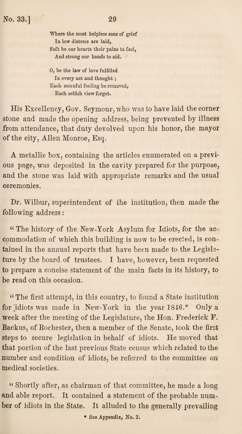 Where the most helpless sons of grief In low distress are laid, Soft be our hearts their pains to fee 1, And strong our hands to aid. t 0, he the law of love fulfilled In every act and thought; Each scornful feeling he removed. Each selfish view forgot. His Excellency, Gov. Seymour, who was to have laid the corner stone and made the opening address, being prevented by illness from attendance, that duty devolved upon his honor, the mayor of the city, Allen Monroe, Esq. A metallic box, containing the articles enumerated on a previ¬ ous page, was deposited in the cavity prepared for the purpose, and the stone was laid with appropriate remarks and the usual ceremonies. Dr. Wilbur, superintendent of ihe institution, then made the following address: “ The history of the New-York Asylum for Idiots, for the ac¬ commodation of which this building is now to be erected, is con¬ tained in the annual reports that have been made to the Legisla¬ ture by the board of trustees. I have, however, been requested to prepare a concise statement of the main facts in its history, to be read on this occasion. “ The first attempt, in this country, to found a State institution for idiots was made in New-York in the year 1846.* Only a week after the meeting of the Legislature, the Hon. Frederick F. Backus, of Rochester, then a member of the Senate, took the first steps to secure legislation in behalf of idiots. He moved that that portion of the last previous State census which related to the number and condition of idiots, be referred to the committee on medical societies. £c Shortly after, as chairman of that committee, he made a long and able report. It contained a statement of the probable num¬ ber of idiots in the State. It alluded to the generally prevailing * See Appendix, No. 2.