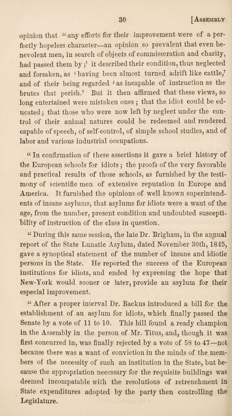 opinion that “ any efforts for their improvement were of a per¬ fectly hopeless character—an opinion so prevalent that even be¬ nevolent men, in search of objects of commisseration and charity, had passed them by;’ it described their condition, thus neglected and forsaken, as c having been almost turned adrift like cattle/ and of their being regarded c as incapable of instruction as the brutes that perish.’ But it then affirmed that these views, so long entertained were mistaken ones; that the idiot could be ed¬ ucated ; that those who were now left by neglect under the con¬ trol of their animal natures could be redeemed and rendered capable of speech, of self-control, of simple school studies, and of labor and various industrial occupations. “ In confirmation of these assertions it gave a brief history of the European schools for idiots; the proofs of the very favorable and practical results of those schools, as furnished by the testi¬ mony of scientific men of extensive reputation in Europe and America. It furnished the opinions of well known superintend¬ ents of insane asylums, that asylums for idiots were a want of the age, from the number, present condition and undoubted suscepti¬ bility of instruction of the class in question. u During this same session, the late Dr. Brigham, in the annual report of the State Lunatic Asylum, dated November 30th, 1845, gave a synoptical statement of the number of insane and idiotic persons in the State. He reported the success of the European institutions for idiots, and ended by expressing the hope that New-York would sooner or later, provide an asylum for their especial improvement. u After a proper interval Dr. Backus introduced a bill for the establishment of an asylum for idiots, which finally passed the Senate by a vote of 11 to 10. This bill found a ready champion in the Assembly in the person of Mr. Titus, and, though it was first concurred in, was finally rejected by a vote of 58 to 47—not because there was a want of conviction in the minds of the mem¬ bers of the necessity of such an institution in the State, but be¬ cause the appropriation necessary for the requisite buildings was deemed incompatable with the resolutions of retrenchment in State expenditures adopted by the party then controlling the Legislature.