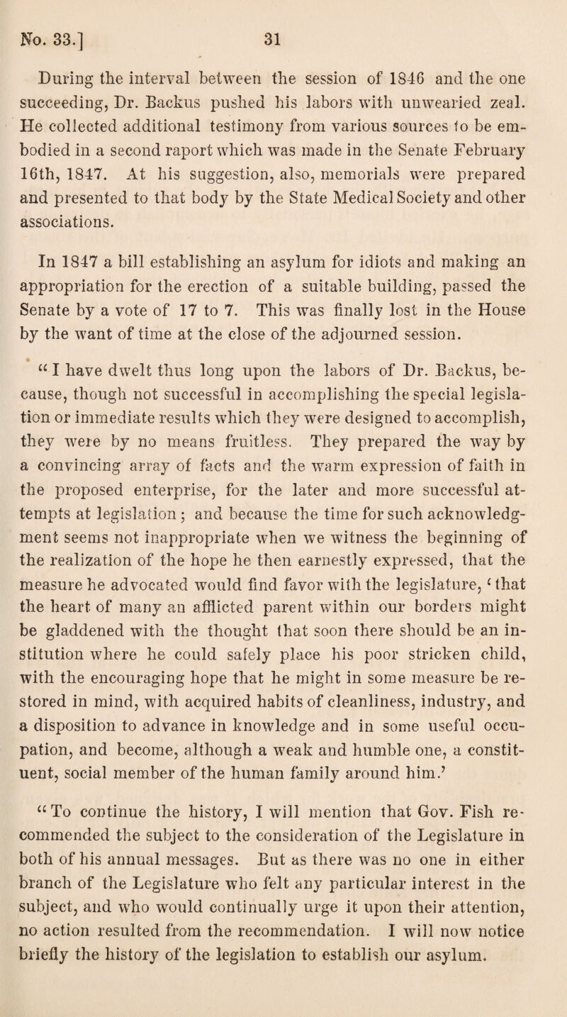 During the interval between the session of 1846 and the one succeeding, Dr. Backus pushed his labors with unwearied zeal. Pie collected additional testimony from various sources to be em¬ bodied in a second raport which was made in the Senate February 16th, 1847. At his suggestion, also, memorials were prepared and presented to that body by the State Medical Society and other associations. In 1847 a bill establishing an asylum for idiots and making an appropriation for the erection of a suitable building, passed the Senate by a vote of 17 to 7. This was finally lost in the House by the want of time at the close of the adjourned session. “ I have dwelt thus long upon the labors of Dr. Backus, be¬ cause, though not successful in accomplishing the special legisla¬ tion or immediate results which they were designed to accomplish, they were by no means fruitless. They prepared the way by a convincing array of facts and the warm expression of faith in the proposed enterprise, for the later and more successful at¬ tempts at legislation ; and because the time for such acknowledg¬ ment seems not inappropriate when we witness the beginning of the realization of the hope he then earnestly expressed, that the measure he advocated would find favor with the legislature, 1 that the heart of many an afflicted parent within our borders might be gladdened with the thought that soon there should be an in¬ stitution where he could safely place his poor stricken child, with the encouraging hope that he might in some measure be re¬ stored in mind, with acquired habits of cleanliness, industry, and a disposition to advance in knowledge and in some useful occu¬ pation, and become, although a weak and humble one, a constit¬ uent, social member of the human family around him.7 “To continue the history, I will mention that Gov. Fish re¬ commended the subject to the consideration of the Legislature in both of his annual messages. But as there was no one in either branch of the Legislature who felt any particular interest in the subject, and who would continually urge it upon their attention, no action resulted from the recommendation. I will now notice briefly the history of the legislation to establish our asylum.