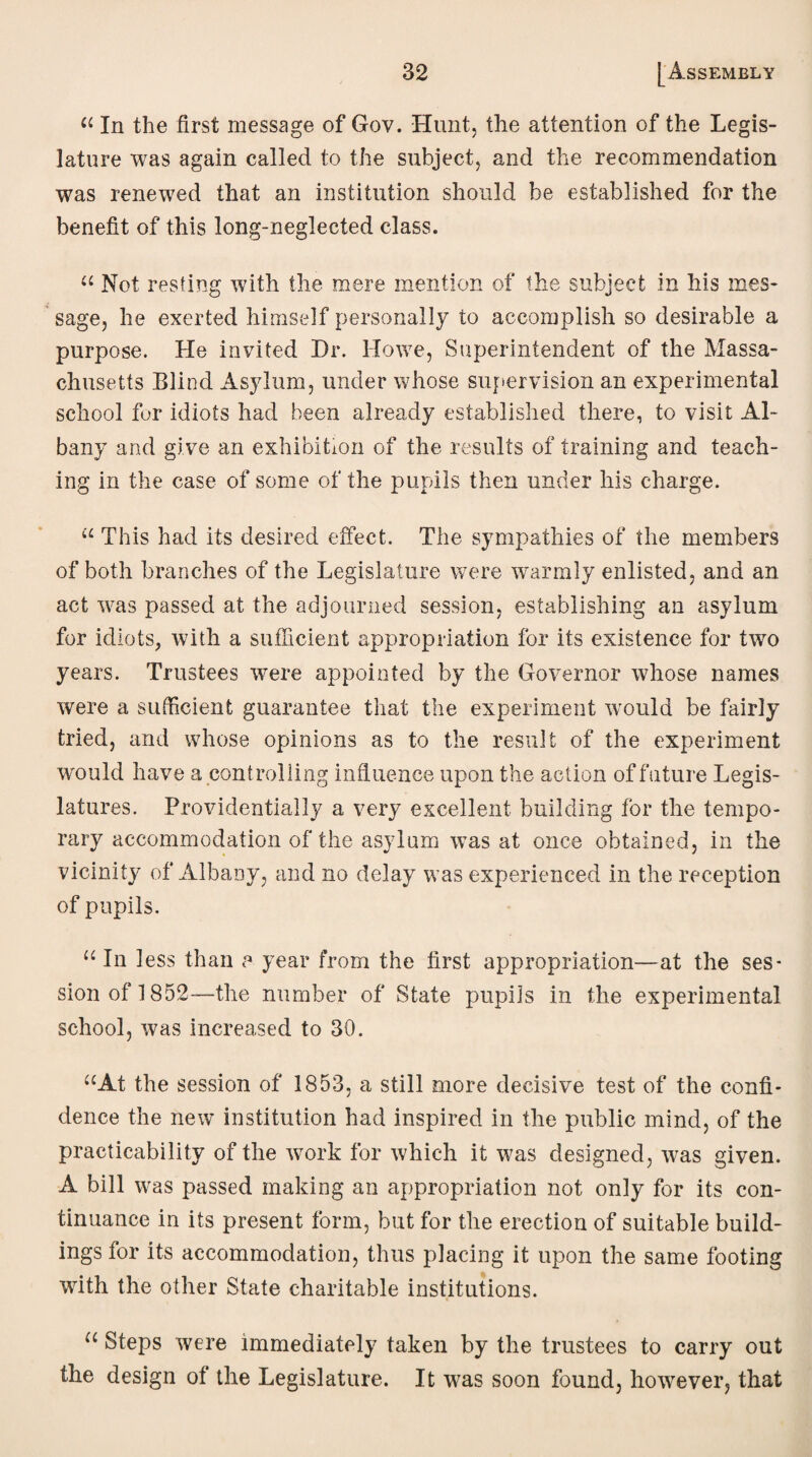 “ In the first message of Gov. Hunt, the attention of the Legis¬ lature was again called to the subject, and the recommendation was renewed that an institution should be established for the benefit of this long-neglected class. “ Not resting with the mere mention of the subject in his mes¬ sage, he exerted himself personally to accomplish so desirable a purpose. He invited Dr. Howe, Superintendent of the Massa¬ chusetts Blind Asylum, under whose supervision an experimental school fur idiots had been already established there, to visit Al¬ bany and give an exhibition of the results of training and teach¬ ing in the case of some of the pupils then under his charge. “ This had its desired effect. The sympathies of the members of both branches of the Legislature were warmly enlisted, and an act was passed at the adjourned session, establishing an asylum for idiots, with a sufficient appropriation for its existence for two years. Trustees were appointed by the Governor whose names were a sufficient guarantee that the experiment would be fairly tried, and whose opinions as to the result of the experiment would have a controlling influence upon the action of future Legis¬ latures. Providentially a very excellent building for the tempo¬ rary accommodation of the asylum was at once obtained, in the vicinity of Albany, and no delay was experienced in the reception of pupils. u In less than a year from the first appropriation—at the ses¬ sion of 1852—the number of State pupils in the experimental school, was increased to 30. “At the session of 1853, a still more decisive test of the confi¬ dence the new institution had inspired in the public mind, of the practicability of the work for which it was designed, was given. A bill was passed making an appropriation not only for its con¬ tinuance in its present form, but for the erection of suitable build¬ ings for its accommodation, thus placing it upon the same footing with the other State charitable institutions. u Steps were immediately taken by the trustees to carry out the design of the Legislature. It was soon found, however, that