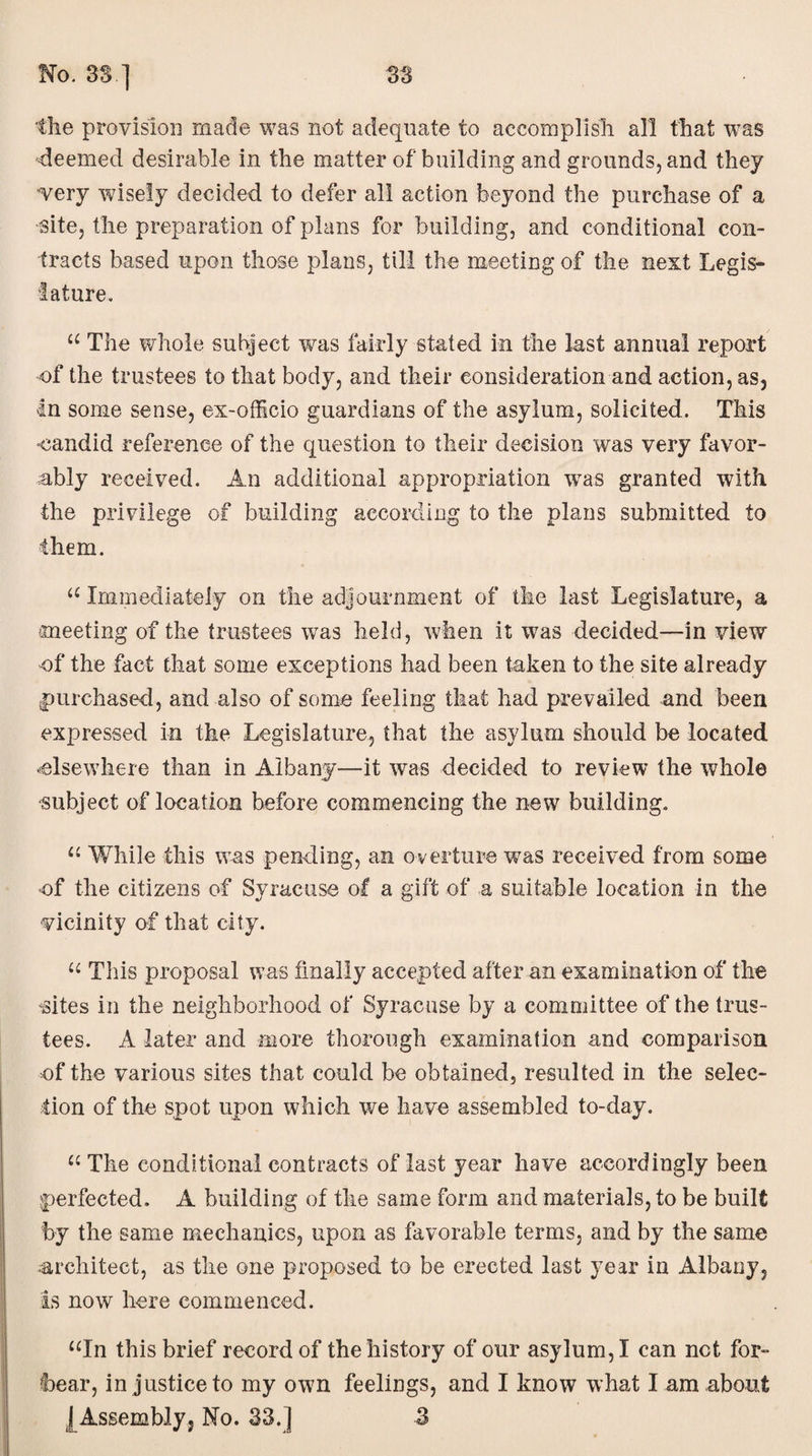 the provision made was not adequate to accomplish all that was -deemed desirable in the matter of building and grounds, and they •very wisely decided to defer all action beyond the purchase of a site, the preparation of plans for building, and conditional con¬ tracts based upon those plans, till the meeting of the nest Legis¬ lature. “ The whole subject was fairly stated in the last annual report of the trustees to that body, and their consideration and action, as, In some sense, ex-officio guardians of the asylum, solicited. This candid reference of the question to their decision was very favor¬ ably received. An additional appropriation wras granted with the privilege of building according to the plans submitted to them. u Immediately on the adjournment of the last Legislature, a meeting of the trustees was held, when it was decided—in view of the fact that some exceptions had been taken to the site already purchased, and also of some feeling that had prevailed and been expressed in the Legislature, that the asylum should be located elsewhere than in Albany—it was decided to review the whole “Subject of location before commencing the new building. “ While this was pending, an overture wTas received from some -of the citizens of Syracuse of a gift of a suitable location in the vicinity of that city. “ This proposal was finally accepted after an examination of the <sites in the neighborhood of Syracuse by a committee of the trus¬ tees. A later and more thorough examination and comparison of the various sites that could be obtained, resulted in the selec¬ tion of the spot upon which we have assembled to-day. “ The conditional contracts of last year have accordingly been perfected. A building of the same form and materials, to be built by the same mechanics, upon as favorable terms, and by the same architect, as the one proposed to be erected last year in Albany, is now here commenced. “In this brief record of the history of our asylum,! can net for- foear, in justice to my own feelings, and I know what I am about J Assembly, No. 33.] 3