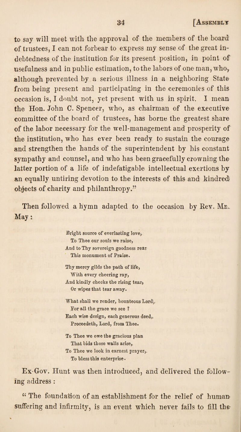 to say will meet with the approval of the members of the board of trustees, I can not forbear to express my sense of the great in¬ debtedness of the institution for its present position, in point of usefulness and in public estimation, to the labors of one man, who, although prevented by a serious illness in a neighboring State from being present and participating in the ceremonies of this occasion is, I doubt not, yet present with us in spirit. I mean the Hon. John C. Spencer, who, as chairman of the executive committee of the board of trustees, has borne the greatest share of the labor necessary for the well-management and prosperity of the institution, who has ever been ready to sustain the courage and strengthen the hands of the superintendent by his constant sympathy and counsel, and who has been gracefully crowning the latter portion of a life of indefatigable intellectual exertions by an equally untiring devotion to the interests of this and kindred objects of charity and philanthropy.” Then followed a hymn adapted to the occasion by Rev. Mil. May: Bright source of everlasting love* To Thee our souls we raise, And to Thy sovereign goodness rear This monument of Praise. Thy mercy gilds the path of life, With every cheering ray, And kindly checks the rising tears Or wipes that tear away. What shall we render, bounteous Lord> ¥or all the grace we see ? Each wise design, each generous deed,, Proceedeth, Lord, from Thee. To Thee we owe the gracious plan That bids these walls arise. To Thee we look in earnest prayer, To bless this enterprise. Ex-Gov. Hunt was then introduced, and delivered the follow ing address : “ The foundation of an establishment for the relief of human suffering and infirmity, is an event which never fails to fill the-